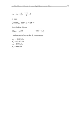 Juan Miquel Canet. Problemas de Estructuras. Cap 11: Estructuras reticuladas 875 
0 
3 4 6 
2 
2 
 
 
   cb ba ba m m Q 
Es decir: 
1,8268EI 1,2356 EI  84  0 b 
Resolviendo el sistema 
 4,5677 b E I E I  61,23 
y sustituyendo en la expresión de los momentos 
m kNm ab  25,25 
m kNm ba  27,52 
m kNm bc  27,52 
m kNm cb  4,89 
 