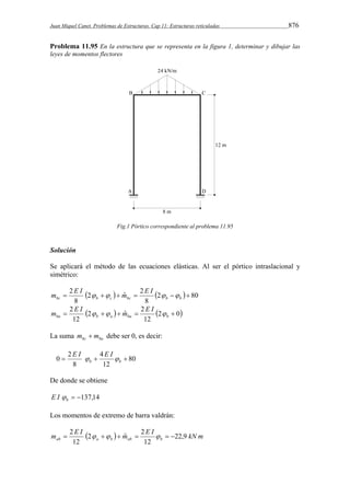 Juan Miquel Canet. Problemas de Estructuras. Cap 11: Estructuras reticuladas 876 
Problema 11.95 En la estructura que se representa en la figura 1, determinar y dibujar las 
leyes de momentos flectores 
Fig.1 Pórtico correspondiente al problema 11.95 
Solución 
Se aplicará el método de las ecuaciones elásticas. Al ser el pórtico intraslacional y 
simétrico: 
m E I   m E I   
 2      bc b c bc b b 
  2  80 
8 
2 ˆ 2 
8 
m E I   m E I  
 2 2   ˆ  2 
 ba b a ba b 
  2 0 
12 
12 
La suma bc ba m  m debe ser 0, es decir: 
80 
E I  E I  
0  2  4 
 b b 
12 
8 
De donde se obtiene 
 137,14 b E I  
Los momentos de extremo de barra valdrán: 
m  2 E I  2     m ˆ  2 
E I    
22,9 
kN m ab a b ab b 12 
12 
 