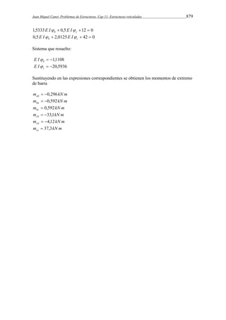 Juan Miquel Canet. Problemas de Estructuras. Cap 11: Estructuras reticuladas 879 
1,5333  0,5 12  0 b c E I E I 
0,5  2,0125  42  0 b c E I E I 
Sistema que resuelto: 
 1,1108 b E I 
 20,5936 c E I 
Sustituyendo en las expresiones correspondientes se obtienen los momentos de extremo 
de barra 
m kN m ab  0,296 
m kN m ba  0,592 
m kN m bc  0,592 
m kN m cb  33,1 
m kN m cd  4,12 
m kN m ce  37,3 
 