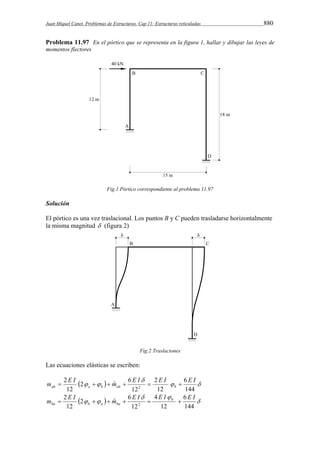 Juan Miquel Canet. Problemas de Estructuras. Cap 11: Estructuras reticuladas 880 
Problema 11.97 En el pórtico que se representa en la figura 1, hallar y dibujar las leyes de 
momentos flectores 
Fig.1 Pórtico correspondiente al problema 11.97 
Solución 
El pórtico es una vez traslacional. Los puntos B y C pueden trasladarse horizontalmente 
la misma magnitud  (figura 2) 
Fig.2 Traslaciones 
Las ecuaciones elásticas se escriben: 
 
m  E I   m  E I  2 
E I  
6 
E I ab a b ab b    
   
144 
12 
12 
2 ˆ 6 
2 
12 
2 
 E I  
m  E I   m  E I  b  
6 
E I 
ba b a ba    
  
144 
12 
4 
12 
2 ˆ 6 
2 
12 
2 
 