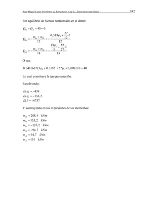 Juan Miquel Canet. Problemas de Estructuras. Cap 11: Estructuras reticuladas 882 
Por equilibrio de fuerzas horizontales en el dintel: 
Qba Qcd  40  0 
EI EI Q m m 
0,5 
12 
b 
ba ab 
12 12 
ba 
    
    
c 
3 27 
cd dc 
18 18 
cd 
EI EI 
Q m m 
 
   
    
O sea: 
0,0416667 0,018519 0,009 40 b c EI  EI  EI  
Lo cual constituye la tercera ecuación. 
Resolviendo: 
439 b EI   
136,2 c EI   
EI  6757 
Y sustituyendo en las expresiones de los momentos: 
208,4 ab m  kNm 
135,2 ba m  kNm 
135,2 bc m   kNm 
94,7 cb m   kNm 
94,7 cd m  kNm 
110 dcm  kNm 
