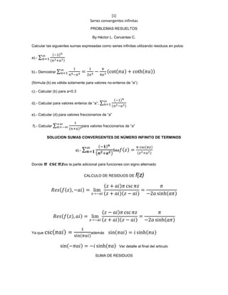 [1]
Series convergentes infinitas
PROBLEMAS RESUELTOS
By Héctor L. Cervantes C.
Calcular las siguientes sumas expresadas como series infinitas utilizando residuos en polos:
a).- ∑
(−1) 𝑛
(𝑛2+𝑎2)
∞
𝑛=1
b).- Demostrar ∑
1
𝑛4−𝑎4
=
1
2𝑎4
−
𝜋
4𝑎3
(cot(𝜋𝑎) + coth(𝜋𝑎))∞
𝑛=1
(fórmula (b) es válida solamente para valores no-enteros de “a”)
c).- Calcular (b) para a=0.3
d).- Calcular para valores enteros de “a”; ∑
(−1) 𝑛
(𝑛2−𝑎2)
∞
𝑛=1
e).- Calcular (d) para valores fraccionarios de “a”
f).- Calcular ∑
1
(𝑛+𝑎)2
+∞
𝑛=−∞ para valores fraccionarios de “a”
SOLUCION SUMAS CONVERGENTES DE NÚMERO INFINITO DE TERMINOS
a).- ∑
(−𝟏) 𝒏
(𝒏 𝟐+𝒂 𝟐)
∞
𝒏=𝟏 Sea 𝑓(𝑧) =
π csc(𝜋𝑧)
(𝑧2+𝑎2)
Donde 𝝅 𝐜𝐬𝐜 𝝅𝒛es la parte adicional para funciones con signo alternado
CALCULO DE RESIDUOS DE f(z)
𝑅𝑒𝑠(𝑓(𝑧), −𝑎𝑖) = lim
𝑧→−𝑎𝑖
(𝑧 + 𝑎𝑖)𝜋 csc 𝜋𝑧
(𝑧 + 𝑎𝑖)(𝑧 − 𝑎𝑖)
=
𝜋
−2𝑎 sinh(𝑎𝜋)
𝑅𝑒𝑠(𝑓(𝑧), 𝑎𝑖) = lim
𝑧→−𝑎𝑖
(𝑧 − 𝑎𝑖)𝜋 csc 𝜋𝑧
(𝑧 + 𝑎𝑖)(𝑧 − 𝑎𝑖)
=
𝜋
−2𝑎 sinh(𝑎𝜋)
Ya que csc( 𝜋𝑎𝑖) =
1
sin(𝜋𝑎𝑖)
además sin(𝜋𝑎𝑖) = 𝑖 sinh(𝜋𝑎)
sin(−𝜋𝑎𝑖) = −𝑖 sinh(𝜋𝑎) Ver detalle al final del articulo
SUMA DE RESIDUOS
 