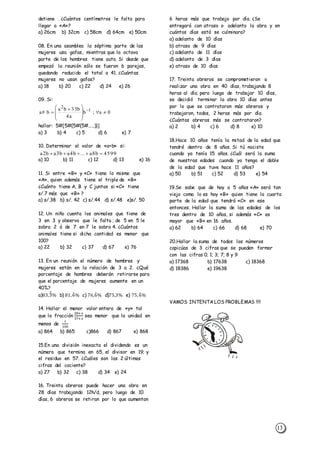 13
detiene . ¿Cuántos centímetros le falta para
llegar a «A»?
a) 26cm b) 32cm c) 58cm d) 64cm e) 50cm
08. En una asamblea la séptima parte de las
mujeres usa gafas, mientras que la octava
parte de los hombres tiene auto. Si desde que
empezó la reunión sólo se fueron 6 parejas,
quedando reducido el total a 41. ¿Cuántas
mujeres no usan gafas?
a) 18 b) 20 c) 22 d) 24 e) 26
09. Si:
hallar: 5#[5#{5#{5#.....)}]
a) 3 b) 4 c) 5 d) 6 e) 7
10. Determinar el valor de «a+b» si:
a) 10 b) 11 c) 12 d) 13 e) 16
11. Si entre «B» y «C» tiene lo mismo que
«A», quien además tiene el triple de «B»
¿Cuánto tiene A, B y C juntos si «C» tiene
s/.7 más que «B» ?
a) s/.38 b) s/. 42 c) s/.44 d) s/.48 e)s/. 50
12. Un niño cuenta los animales que tiene de
3 en 3 y observa que le falta ; de 5 en 5 le
sobra 2 ó de 7 en 7 le sobra 4. ¿Cuántos
animales tiene si dicha cantidad es menor que
100?
a) 22 b) 32 c) 37 d) 67 e) 76
13. En un reunión el número de hombres y
mujeres están en la relación de 3 a 2. ¿Qué
porcentaje de hombres deberán retirarse para
que el porcentaje de mujeres aumente en un
40%?
a)83,3̂̅% b) 81,6̂% c) 76,6̂% d)75,3% e) 75,6̂%
14. Hallar el menor valor entero de «y» tal
que la fracción
28+𝑥
37+𝑥
sea menor que la unidad en
menos de
1
100
a) 864 b) 865 c)866 d) 867 e) 868
15.En una división inexacta el dividendo es un
número que termina en 65, el divisor en 19; y
el residuo en 57. ¿Cuáles son las 2 últimas
cifras del cociente?
a) 27 b) 32 c) 38 d) 34 e) 24
16. Treinta obreros puede hacer una obra en
28 días trabajando 12h/d, pero luego de 10
días, 6 obreros se retiran por lo que aumentan
6 horas más que trabajo por día. ¿Se
entregará con atraso o adelanto la obra y en
cuántos días está se culminara?
a) adelanto de 10 días
b) atraso de 9 días
c) adelanto de 11 días
d) adelanto de 3 días
e) atraso de 10 días
17. Treinta obreros se comprometieron a
realizar una obra en 40 días, trabajando 8
horas al día; pero luego de trabajar 10 días,
se decidió terminar la obra 10 días antes
por lo que se contrataron más obreros y
trabajaron, todos, 2 horas más por día.
¿Cuántos obreros más se contrataron?
a) 2 b) 4 c) 6 d) 8 e) 10
18.Hace 10 años tenía la mitad de la edad que
tendré dentro de 8 años. Si tú naciste
cuando yo tenía 15 años. ¿Cuál será la suma
de nuestras edades cuando yo tenga el doble
de la edad que tuve hace 11 años?
a) 50 b) 51 c) 52 d) 53 e) 54
19.Se sabe que de hoy a 5 años «A» será tan
viejo como lo es hoy «B» quien tiene la cuarta
parte de la edad que tendrá «C» en ese
entonces. Hallar la suma de las edades de los
tres dentro de 10 años, si además »C» es
mayor que «B» en 16 años.
a) 62 b) 64 c) 66 d) 68 e) 70
20.Hallar la suma de todos los números
capicúas de 3 cifras que se pueden formar
con las cifras 0; 1; 3; 7; 8 y 9
a) 17368 b) 17638 c) 18368
d) 18386 e) 19638
VAMOS INTENTA LOS PROBLEMAS !!!!
0a;b
a4
b35ba
b#a 1
2








 
 
4599b8a...b4ab3ab2a 
 