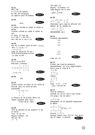 14
Sol 01.
M+H = 150
H = 17 x 5 = 85 hombres
M = 150 - 85 = 65 mujeres
Se queda sin bailar 20 hombres
Sol 02.
VFVV
Sol 03.
La máxima cantidad es cuando el residuo es
máximo:
La mínima cantidad es cuando el residuo es
cero.
Al restar se tiene que:
m -n = 14d -1  461= 14d -1
462 = 14d Con lo cual d = 33
Sol 04.
Sea «P» un número primo tal que:
pero :
Luego los valores de «P» son :
29;31;37;41;43;53;59;61;71;73;79
La suma es 691.
Sol 05.
Si A y B son PESI
MCD (A,B) = 1 entonces:
Sol 06.
VVV
Sol 07.
Si hasta avanzar los 122cm dio «a» saltos de
15cm (de ida) y «b» saltos de 16cm
(regresando).
La distancia de ida es 15x6 = 90cm y de
regreso avanzando 16x2 = 32cm
le falta 90-32 = 58cm
Sol 08.
Total de personas= los que quedaron + lo que
se fueron:
Total = 41 +12 = 53
Mujeres + hombres = 53
7M + 8H = 53
3 4
7(3) + 8(4) = 53
Mujeres = 21 Hombres = 32
Luego: Muejres que no usan
 gafas =
6
7
.21=18
Sol 09.
Observamos que la regla de definición sólo
depende del 1er elemento (a).
5#[5#{5#(5#....)}]=3
Sol 10.
Ordenando adecuadamente:
Luego a+b = 13
Sol 11.
El dinero que tienen las personas lo
representaremos con a,b yc respectivamente .
Dato A. tiene el triple de B.
< > a = 3b
También :
b = 7
Luego : a = 21 ; c= 14
 a+b+c = 21+7+14 =42
Sol 12.
Total de animales A
Contando de 3 en 3 le falta 2 para formar
otro grupo, o sea les sobra 1:
Análogamente de las siguientes agrupaciones
se deduce:
entonces:
entonces A podría valer : 32 ó 67 . Pero de ():
sólo 67 cumple la condición.
Rpta: e
81P27 
0127
12737B81A
2352

118BA 
26
122b16a15


a4
35
4
a
ab4
b35ba
b#a
2



3
20
35
4
5
5#5 
4599
b8a
:
:
b4a
b3a
b2a 
  
b2bb3
cba 
  
b7b2
b7c 
)...(13A 

35MCM
3747A
3525A
)7,5( 









Rpta: d
Rpta: c
;abcdP )3(
4
)3(
3
3abcd3 
Rpta: c
Rpta: b
Rpta: a
Rpta: c
Rpta: a
Rpta: a
Rpta: d
Rpta: b
,335A 

Rpta: d
 