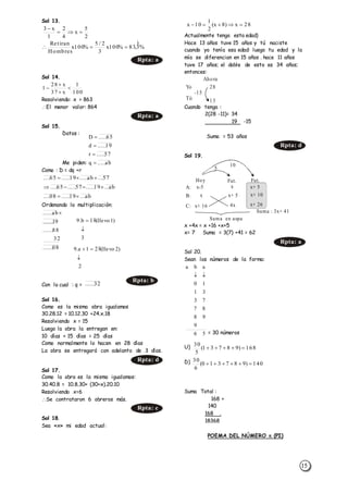 15
Sol 13.
Sol 14.
Resolviendo: x > 863
El menor valor: 864
Sol 15.
Datos :
Me piden:
Como : D = dq +r
Ordenando la multiplicación:
Con lo cual : q =
Sol 16.
Como es la misma obra igualamos
30.28.12 = 10.12.30 +24.x.18
Resolviendo x = 15
Luego la obra la entregan en:
10 días + 15 días = 25 días
Como normalmente lo hacen en 28 días
La obra se entregará con adelanto de 3 días.
Sol 17.
Como la obra es la misma igualamos:
30.40.8 = 10.8.30+ (30+x).20.10
Resolviendo x=6
Se contrataron 6 obreros más.
Sol 18.
Sea «x» mi edad actual:
Actualmente tengo esta edad)
Hace 13 años tuve 15 años y tú naciste
cuando yo tenía esa edad: luego tu edad y la
mía se diferencian en 15 años . hace 11 años
tuve 17 años; el doble de esto es 34 años;
entonces:
Cuando tenga :
2(28 -11)= 34
19 -15
Suma = 53 años
Sol 19.
x +4x = x +16 +x+5
x= 7 Suma = 3(7) +41 = 62
Sol 20.
Sean los números de la forma:
= 30 números
U)
D)
Suma Total :
168 +
140
168 .
18368
POEMA DEL NÚMERO  (PI)
2
5
x
4
2
1
x3


%3,83%100x
3
2/5
%100x
Hombres
tiranRe 

Rpta: a
100
1
x37
x28
1 



Rpta: a
57...ab.....19.....65.... 
ab...19.....57.....65.... 
ab...19.....08.... 
32......
Rpta: b
Rpta: d
Rpta: c
28x)8x(
2
1
10x 
Ahora
Yo
-15
28
13Tú
Rpta: d
5
Suma en aspa
10
Hoy
A:
B:
C:
x-5
x+ 5 x+ 10
x+ 26
x+ 5
x
x
Suma : 3x+ 41
4xx+ 16
Fut. Fut.
Rpta: a
ab.....q
57.....r
19.....d
65.....D




08......
32
88......
91......
ab...... 
3
)1llevo(18b.9


2
)2llevo(281a.9


56
9
98
87
73
31
10
aba

168)98731(
5
30

140)987310(
6
30

 