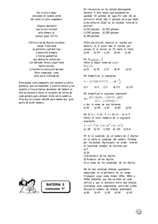 16
Par o cero e impar
colocados en cadena están
del radio circular compañero.
Alguien descubrió
que no era racional
este número pi,
avanza, pues, sin fin.
Infinita red de dígitos variables
donde trasciende
su perfecta cualidad real
y maravilló siempre
a tantos geómetras
que dedicaron esfuerzos
con métodos miles y algoritmos
hasta calcular
la fantástica seriación decimal.
¡Para comprobar como
esta serie ilimitada es!
Este poema está compuesto por sesenta y cuatro
palabras, que corresponden a la parte entera y los
sesenta y tres primeros decimales del número pi,
sólo es necesario hacer el recuento de letras de
cada palabra para obtener dicha serie numérica.
Creo que es un buen método para memorizar gran
parte de dicho número.
01. Una piscina se ha estado desocupando
durante 4 días hasta que solamente ha
quedado 10 galones de agua. En cada día se
extraía la mitad más 2 galones de lo que había
el día anterior. ¿Cuál es su volumen total de la
piscina?
a) 210 galones b) 220 galones
c) 240 galones d) 200 galones
e) 180 galones
02.En una división inexacta el residuo por
defecto es 4 veces más el residuo por
exceso. Si el divisor es 72. Halle el resto.
a) 18 b) 24 c) 36 d) 60 e) 66
03. Si:
Halle la mayor suma de a y b
Si
a) 13 b) 15 c) 17 d) 19 e) 23
04. Simplificar la expresión:
a) 1 b) 2 c) 3 d) 1/2 e) 3,5
05. Simplificar la siguiente expresión:
y dar la suma de sus términos.
a) 47 b) 45 c) 92 d) 85 e) 53
06. Si: a = - 2 ;b=- 3 ; c = 16; d = - 8; e= 4
Hallar el valor numérico de la siguiente
expresión:
a) -38 b) 32 c) 100 d) -110 e) N.A.
07. Si al cuadrado de un número de 2 dígitos
se le resta el cuadrado del número formado
por los mismos dígitos pero en orden inverso;
el resultado siempre es divisible por:
a) 7
b) 18
c) Diferencia de los dígitos
d) Producto de los dígitos
e) La suma de los cuadrados de los dígitos.
08. Se han plantado árboles igualmente
espaciados en el perímetro de un campo
triangular cuyos lados miden: 144m, 180m y
240m. Sabiendo que hay un árbol en cada
vértice y que la distancia entre dos árboles
alternados está comprendida entre 8m y 20m.
Calcular el número de árboles plantados?.
a) 96 b) 47 c) 95 d) 94 e) 92
)
7
6
4(.........)727272,0)(75,1(E 
...)0666,2(....)11,3(
9,0x....)0555,0....666,05,0(
M



)]dbca(d[deaE 2453


9ab1ab1 
ba 
BATERIA 5
concurso 1º
Sec.
 