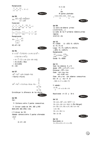 18
Reemplazando:
Sol 05.
Numerador:
Denominador:
Reemplazando:
45 +47 = 92
Sol 06.
= -8 (-2)-{8-[ -96]}
= -8+2-{104}
E = -110
Sol 07.
= 11(a+b) x 9 (a-b)
Divisible por la diferencia de los dígitos.
Sol 08.
Sea :
l= Distancia entre 2 postes consecutivos.
l= Divisor común de 144, 180 y 240
MCD (144; 180; 240) = 12m
( l= divisor de 12)
Además: distancia entre 2 postes alternados:
8 < 2 l < 20
4 < l < 10
6m
# postes plantados:
Sol 09.
La serie de números primos:
{ 2,3,5,7,11,13,......}
La suma de los 4 primeros números primos
impares:
3+5+7+11 = 26
Sol 10.
Pv = 12000 G = 20% Pc +15% Pv
Si: Pv = Pc +G
Luego: Pv = Pc + (20% Pc +15% Pv)
 85% Pv = 120% Pc
Reemplazando:
Donde: Pc = 8500
Sol 11.
Sean los números A y B
donde: √𝐴𝐵 = 6√2 (√2 = 1,41)
Entonces: √𝐴𝐵 = 8,46
Como : m.h < m.g < m.a
m.h < 8,46 < m.a
Como m.h y m.a son números consecutivos.
m.h = 8 y m.a = 9 Si:
Y además :
Resolviendo: A = 12 y B= 6
Sol 12.
(Por Morgan)
Sol 13.
Recordando si:
24
7
22
x
11
8
x
4
7

Rpta: b
60,21,3
9,0x)50,06,05,0(
M 




1
10
9
x
9
10
10
9
x)
18
1
3
2
2
1
( 
45
47
5
1
9
1
1
90
6
2
9
1
3 












47
45
45
47
1
M 







Rpta: c
]})8()16)(3(
)2[()8({)4)(8()2(E
2
453


]}644816[8{328 5 
Rpta: d
)baab)(baab(baab 22





)ba(
)ba(
9
11
)ba).(ba(x9x11baab 22



Rpta: c


2
|||

94
6
564
6
240180144



Rpta: d
Rpta: b
Pc
100
120
)12000(
100
85

Rpta: b
72AB26AB 
18BA9
2
BA


Rpta: c
A])BA()BA[(M ccc

)BA(
)BA()BA()BA()BA(


A)BA(M 
BAM 
Rpta: d
)BxAx(BA 
A)]BA()BA[(M 
 