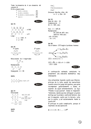 19
Todos los elementos de A son elementos del
conjunto B
En las proposiciones:
* (F)
* (V)
* (F)
* (F)
Sol 14.
 x=365
 y=4
Luego :
x - y = 365 - 4
x - y = 361
Sol 15.
1º cuadro 2º cuadro
Relacionando las 3 magnitudes:
Reemplazando:
Despejando : A = 48
Sol16.
Sol 17.
Efectuando:
Sol18.
Sean:
Entonces: 10m+15m +24m = 98
m = 2 y 15m = 30
Sol 19.
Mano de obra : M
Indemnización : I
M + I = 40% obra
Pero : I = 60% M
Reemplazando :
M + 60% M= 40% obra
160% M = 40% obra
M = 1/4 obra
Sol 20.
Sea el número: 𝑎𝑏𝑐𝑑̅̅̅̅̅̅̅ según el problema tenemos:
.. .. ..4̅̅̅̅̅̅̅̅(5)=5+4 =5-1
𝑎𝑏𝑐𝑑̅̅̅̅̅̅̅ .. ... ..6̅̅̅̅̅̅̅̅̅(7)=7+6=7-1
.. .. ...8̅̅̅̅̅̅̅̅̅(9)=9+8=9-1
𝑎𝑏𝑐𝑑̅̅̅̅̅̅̅ = 𝑀𝐶𝑀(5,7,9) − 1
𝑎𝑏𝑐𝑑̅̅̅̅̅̅̅ = 315 -1 = 315 x 4 – 1 = 1259
𝑎𝑏𝑐𝑑̅̅̅̅̅̅̅ = 1259
A continuación estimado estudiante te
presentaré una anécdota matemática muy
interesante:
Una antiquísima leyenda cuenta que Sheram,
príncipe de la india, quedó tan maravillado
cuando conoció el juego del ajedrez, que quiso
recompensar generosamente a Sessa, el
inventor de aquel entretenimiento. Le dijo:
"Pídeme lo que quieras". Sessa le respondió:
"Soberano, manda que me entreguen un grano
de trigo por la primera casilla del tablero, dos
por la segunda, cuatro por la tercera, ocho
por la cuarta, y así sucesivamente hasta la
casilla 64".
El príncipe no pudo complacerle, porque el
resultado de esa operación
S = 1 + 2 + 4 + ... + 263
Rpta: d
4 , 2 , 4 , 6 , y
2 x2 + 2 -2
Rpta: e
A B
2 24 6
8 3
A C
9 34 2
36 6
k
C
B.A
2

22
10
12.A
5
4.36

Rpta: a
279x3)81(
9
2
x
7
5
x
5
7
x
5
3

Rpta: a
337
278
337
59
1
140
24528120
140
603584
1
4
7
5
1
7
6
7
3
4
1
5
3
1







Rpta: a
númerostres
m24
m15
m10





Rpta: c
%25M 
Rpta: e
Rpta: d
}}3,2{{}3,2{ 
}}2{2,1{}2{,1{ 
}}3,2,1{,3,2,1{}}3,2{,1{ 
}{
5, 14 , 41, 122, x
9 27 81 243
 