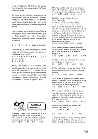 20
es aproximadamente 18 trillones de granos.
Para obtenerlos habría que sembrar la Tierra
entera 65 veces.
Se habla en los círculos matemáticos un
sorprendente final de la historia. Sheram,
preocupado al haber empeñado su palabra,
mandó llamar al matemático del reino, un tal
Javier de Lucas, el cual razonó de la siguiente
manera:
"Alteza, puesto que no tenéis trigo suficiente
para pagar la deuda contraída con Sessa, igual
le daría deberle aún más. Mire, pues,
magnánimo y aumentad vuestra recompensa a
la cantidad
S = 1 + 2 + 4 + 8 + ... hasta el infinito.
Observad que, a partir de la segunda casilla,
todas las cantidades a sumar son pares, lo
cual nos permite escribir
S = 1 + 2 × ( 1 + 2 + 4 + 8 + ... ), o lo
que es lo mismo,
S = 1 + 2 × S.
Ahora, vos mismo podéis resolver esta
sencilla ecuación de primer grado y, veréis
que la única solución es S = -1. Podéis decir a
Sessa que no solamente puede considerarse
pagado con creces, ya que habéis aumentado
enormemente vuestra recompensa, sino que
actualmente os adeuda un grano de trigo."
01. Andrés compró 330 lapiceros por s/. 808
comprando algunas en s/. 29 la docena y
otras en s/. 37 la quincena ¿Cuántos lapiceros
más compro de una clase que de la otra?
a) 60 b) 40 c) 20 d) 10 e) 90
02. Felipe reparte rosas entre sus amigas. Si
reparte 8 a cada una le sobran 15. Si reparte
11 a cada una le falta 3. ¿Cuántas rosas tenia?
a) 62 b) 54 c) 48 d) 66 e) 63
03. Hallar «m» en función de «n» .
Si:𝑛 =
𝑎
𝑏
y m =
𝑎
𝑎+𝑏
a) b) c) d) e)
04. En un examen realizado en un salón de
clase se tiene; que la puntuación media de las
chicas que se presentaron fue de 83 puntos y
la puntuación media de los chicos que se
presentaron fue de 71 puntos. Si la media
total de los participantes de este examen fue
de 80 puntos. ¿Qué porcentaje de los
participantes eran chicas?.
a) 60% b) 65% c) 70% d) 75% e) 80%
05. En los 840 primeros números naturales.
calcule cuántos números múltiplos de 2 existen
que no sean múltiplos de 4 ni tampoco
múltiplos de 7.
a) 130 b) 152 c) 180 d) 188 e) 404
06. Halle la suma de los valores de «x» para
que 152𝑥2̅̅̅̅̅̅̅̅ , sea divisible por 3.
a)7 b) 10 c) 15 d) 18 e) 27
07. ¿Por qué número hay que multiplicar 2541
para que se convierta en un número cuadrado
perfecto?
a) 73 b) 37 c) 21 d) 121 e) N.A.
08. Se tiene un grupo de 50 alumnos entre
hombres y mujeres . Si la séptima parte de los
hombres fuman y los 3/11 de las mujeres
usan anteojos. ¿Cuántas mujeres hay?
a) 11 b) 39 c) 22 d) 44 e) 33
09. Si «a» es un número racional tal que el
numerador excede al denominador en una
unidad. Si dicho número es aumentado es 2
unidades, el numerador queda aumentado en
8. El valor de «a» es:
a) 6/5 b) 3/2 c) 4/5 d) 5/4 e) 7/6
10. Hallar la cifras de las unidades del
producto P en base 10.
P = 437 ,438 , 439 , ........ ,4343
a) 4 b) 5 c) 6 d) 2 e) 0
11. Halle la diferencia de dos números enteros
cuyo M.C.M. es 22400 y tales que en el
cálculo de MCD mediante divisiones sucesivas
n
1n 
1n
n
 1n
1n


n
1n 
1n
1n


BATERIA 6
concurso 1º
Sec.
 