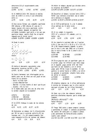 21
obtuvieron 2,5 y 3 sucesivamente como
cocientes.
a) 640 b) 710 c) 760 d) 790 e) 830
12. Si MCM (A, B,C) = 40 . Calcule el máximo
valor de A+B+C si A, B y C son diferentes
entre si.
a) 75 b) 68 c) 25 d) 24 e) 70
13. Dos socios forman una compañía aportando
200 dólares y 500 dólares. Al cabo de 3
meses ingresa otro socio aportando cierto
capital. 5 meses después se reparten las
utilidades, tocándole igual parte a los que que
aportaron mayor capital. ¿Cuál fue el capital
impuesto por el tercer socio?
a) $600 b) $700 c) $800 d) $900 e) $650
14. Dada la serie:
Si:
Hallar:
a) 6 b) 8 c) 10 d) 12 e) 13
15. Hallar el descuento equivalente a dos
descuentos sucesivos de 20% y 25%.
a) 42% b) 36% c) 55% d) 40% e) 45%
16. Cuatro hermanas son interrogadas por su
madre, pues una de ellas uso sus joyas en una
fiesta sin su permiso:
- Katia : «Liliana fue»
- Liliana: «Maribel fue»
- Maribel : « Liliana miente al decir que fui yo»
- Zulema : «Yo no fui»
Si la madre sabe que solo una de ellas dice
la verdad . ¿Quién es la culpable?
a) Katia b) Liliana
c) Maribel d)Zulema
e) No se puede determinar
17. Si:𝑎𝑛0𝑛𝑏̅̅̅̅̅̅̅̅̅ . Indique la suma de los valores
de «n».
a) 21 b) 23 c) 25 d) 27 e) 29
18. Determine un número de 4 cifras divisible
por 99 tal que si se divide entre 4 y 25 los
residuos son : 3 y 18 respectivamente. Dar
como respuesta la cifra de centena del número.
a) 4 b) 5 c) 6 d) 8 e) 9
19. Hallar el número decimal que dividido entre
su reciproco de 0,34027̂:
a) 0,346̂ b) 0,296̂ c) 0,583̂ d) 0,173̂ e) 0,264̂
20. Encontrar el número racional entre 2/13 y
41/52 cuya distancia al primero sea el doble
de la distancia al segundo.
a) 11/52 b) 15/37 c) 49/104 d) 15/26 e) 13/27
21. Si: 6𝑎𝑏2̅̅̅̅̅̅̅ es múltiplo de 3 y de 4 además
𝑎𝑏̅̅̅ es múltiplo de 11, halle «a+b»
a) 9 b) 8 c) 7 d) 10 e) 11
22. Si se cumple lo siguiente:
𝑎𝑏𝑐𝑑̅̅̅̅̅̅̅ = k2
y a+b+c+d = 𝑎𝑏̅̅̅ ; además c+d = b ;
Hallar : «k»
a) 34 b) 42 c) 56 d) 44 e) 48
23. Se reparte la cantidad «M» en 3 partes
A, B y C que son D. P a 15; 13 y 17 e I.P a 5,
39 y 85 respectivamente. Además la parte
que le toca a «A» más 1800 es a la parte
que le toca a B más la de C, como 6 es a 1.
Hallar «M».
a) 29 300 b) 30 600 c) 31 200
d) 31 800 e) 32 400
24. En un juego de azar un aportador gana en
el primer juego los 3/5 de lo que tenía, luego
en el segundo juego pierde 6/13 del total
que tenía en ese momento y en el último
juego gana 4/9 de lo que le quedaba. Si sus
gastos a la salida fueron s/. 6050 y se retiró
no ganando ni perdiendo. ¿Cuánto tenía antes
de entrar al casino?
a) 72300 b) 68323 c) 24750
d) 42313 e) 48420
25. ¿Cuántos números de 3 cifras múltiplos de
6 existen de tal manera que la cifra central
sea igual a la suma de las cifras laterales?
a) 8 b) 9 c) 10 d) 11 e) 12
26. Sean «a» y «b» dos números enteros
positivos diferentes; mayores que la unidad, que
cumplen;
[M.A.(a,b) x M.H.(a,b)]3/2
= 729
Hallar: M.A.(a,b)
a) 41 b) 9 c) 13 d) 14 e) 15
27. Tengo 360 soles y deseo comprar, camisas
y pantalones. Si compro 2 camisas y un pantalón
me sobran 50 soles, pero si compro 1 camisa
y dos pantalones me faltan 20 soles. ¿Cuánto
cuesta cada camisa?
a) s/.60 b) s/.80 c) s/.100 d) s/.150 e) s/. 120
f
e
d
c
b
a

32
fdb
eca
f.c.b
e.d.a
222
222
222
222




f
e
d
c
b
a
E 
 