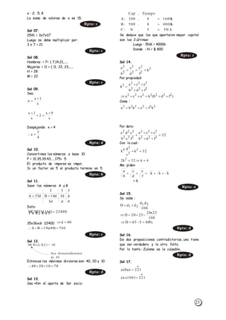 23
x : 2; 5; 8
La suma de valores de x es 15.
Sol 07.
2541 = 3x7x112
Luego se debe multiplicar por:
3 x 7 = 21
Sol 08.
Hombres = 7= { 7,14,21,.....
Mujeres = 11 = { 11, 22, 23,.....
H = 28
M = 22
Sol 09.
Sea;
Despejando: x = 4
Sol 10.
Convertimos los números a base 10
P = 31.35.39.43.....175= 5
El producto de impares es impar.
Si un factor es 5 el producto termina en 5.
Sol 11.
Sean los números A y B
Dato:
35x36xd= 22400
Sol 12.
Entonces los máximos divisores son: 40, 20 y 10
Sol 13.
Sea «N» el aporte de 3er socio:
Se deduce que los que aportaron mayor capital
son los 2 últimos:
Luego : 5NK = 4000k
Donde : N = $ 800
Sol 14.
Por propiedad:
Como :
Por dato:
Con lo cual:
Me piden:
= 6
Sol 15.
Se sabe :
Sol 16.
De dos proposiciones contradictorias, una tiene
que ser verdadera y la otra falta.
Por lo tanto : Zulema es la culpable.
Sol 17.
Rpta: c
Rpta: c
Rpta: c
x
1x
a


x
9x
2
x
1x 


4
5
a 
Rpta: d
Rpta: b
0dd3
dd3d16Bd35A
352

22400)d16,d35(MCM   
40d 
760)40(x19BA 
Rpta: c
MCM (A, B,C) = 40
Son divisores(factores)
de 40
70102040 
Rpta: d
kN55.N:C
k40008.500:B
k16008.200:A
Tiempo.Cap



Rpta: c
2
2
2
2
2
2
2
k
f
e
d
c
b
a

222
222
2
fdb
eca
k



)fdb(keca 2222222

222222
kfekba 
32
fdb
eca
f.c.b
c.d.a
222
222
222
222




4k32k2
32k
c
d
k
2
2
2
2
4


kkk
f
e
d
c
b
a

Rpta: a
100
d.d
.ddD 21
21 
100
25x20
2520D 
%40545D 
Rpta: d
Rpta: d

221an9an 

2211001xan 
 