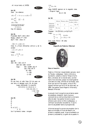 25
Al iniciar tenía s/. 24750
Sol 25.
Sean los números
Hay 10 números
Sol 26.
Propiedad: M.G2
= M.A x M.H
Reemp. [ M.G2 ]3/2
= 729
M.G3
= 729  M.G = 9
Como A y B son diferentes entre si y de la
unidad:
Luego:
Sol 27.
360 - 50 = 310 = 2C +P
360 +20 = 380 = 1C+2P
luego : 310 = 2(380 -2p) +P
310 = 760 -4P +P
3P = 450
P = 150
C = 80
Sol 28.
En una hora el caño llena 1/4 de pozo en
una hora el desagüe vacía 1/6 de pozo
Luego planteando la ecuación:
1/4 +1/4 (t -1) -1/6 (t-1) = 1
t/4 -t/6 +1/6 = 1
t /12 = 5/6
t = 10
Sol 29.
A
D
E
I
N A D E ...
I E
las 4 primeras ramas recogen:
luego NADIE aparece en la segunda rama.
 Ocupa el lugar
96 +2 = 98
Sol 30.
Tenemos : 2x-(70-2x)= y-x=2y/3-y/3
Luego :
Juan tiene 70-2x = 30 años
Biografía de Federico Villarreal
Nace el maestro
Federico Villarreal, insigne hombre peruano, nació
en Túcume, Lambayeque. Sobre el día de su
nacimiento, comenta el doctor Felipe Uriarte
Mora, estudioso de la vida del sabio, existen
hasta tres versiones, aunque los investigadores
coinciden en el mes, difieren en las fechas, unos
dicen que nació el 3 de agosto, otros el 30 y
algunos refieren que fue el 31 de dicho mes, en
1850. Sus padres fueron Ruperto Villarreal y
Manuela Villarreal.
La escuela local lo acogió en sus primeros pasos
de enseñanza elemental, hasta la precoz
conclusión de su instrucción primaria a los nueve
años de edad. Sus padres hicieron un gran
esfuerzo para enviar al niño a Lambayeque, a
continuar sus estudios secundarios, lo que le
serviría de peldaño hasta el preceptorado.
Villarreal escogió la carrera de preceptor (en la
época se otorgaba el título de maestro de
primaria y segundo grado, lo que actualmente es
primaria y secundaria). La gente de su pueblo lo
Rpta: c

11abccab6abc 
O
O
O
abc abc
6
= 66
11
k66abc 
  
valores10
15;12;10;9;7;6;5;4;3;2
Rpta: c
81B.A9AB 
3By27A 
15
2
BA
.A.M 


Rpta: e
Rpta: b
Rpta: a
964x
5
120

Rpta: b
3/yy2zx270
J uan
deEdad
)3/y(2____yx2
Eduardo
deEdad
años
cHace
añosb
Dentro
añosaHaceAhora

Rpta: d
30y;20x
:donde
x
3
y2
70yx5







 