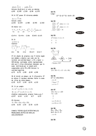 27
;
Calcular: (b+d) (a+c) ; si este es máximo:
a) 90 b) 150 c) 128 d) 98 e) 270
14. Si: 𝑎𝑏𝑐̅̅̅̅̅̅ posee 15 divisores, además:
Calcule: axbxc
a) 210 b) 224 c) 180 d) 140 e) 160
15. Hallar «x» :
a) a+b-c b) a+b+c c) abc d) ab/c e) a/b
16. Si:
resolver:
a) a b)c c) ac d) ac+1 e) ac-1
17. Un abuelo da propina a sus 4 nietos según
sus edades y observa que cada uno ha
recibido una cantidad mayor a 10 y menor a
100 (dichas cantidades están representadas
sólo por 2 cifras diferentes). Sabiendo que la
suma distribuida por el abuelo está
comprendida entre 70 y 100. Calcular la
cantidad repartida.
a) 72 b) 75 c) 80 d) 84 e) 88
18. Al dividir un número de 4 cifras entre 37
se obtuvo 3 residuos máximos. Hallar la suma
de cifras de dicho número.
a) 35 b) 27 c) 28 d) 29 e) 30
19. Si se cumple:
¿Cuántos subconjuntos propios tiene ?
a) 127 b) 63 c) 32 d) 7 e) 15
20. Calcular:
a) 36 b) 26 c) 10 d) 30 e) 20
VAMOS TIENES QUE INTENTAR LOS
PROBLEMAS ANTES DE VER LAS
SOLUCIONES!!!!
Sol 01.
Luego :
(2 * 3) +(1 * 2) = 16+9 = 25
Sol 02.

Sol 03.
Sol 04.
Sol 05.
Sol 06.
an2
+a = (2a) (2n)+a
Sol 07.
Sol 08.
41(x) - 32(x) = 5(x)
4x+1 -3x -2 = 5
Sol 09.
811abcd 

69cadb 

b47ca2 







ab
cx
ac
bx
bc
ax 0abc;
c
1
b
1
a
1
2 






cba 
ca
c
1x
a
bc
a
1x
c
ba






 






 
}93x21Nx/x{A 3

}5x2Zx/xx{B 4

cdb5 d21ec2b2E 
Rpta: c
17 = 5
2
- 3(5) + 1 = 11
14 = 4
2
- 3(4) + 1 = 5
17 + 14 = 16
Rpta: d
ba
963)3(5#62


Rpta: a
5 = 41
+ 3 x5 + 1
6 = 46 = 246
287Suma
Rpta: c
)}BA(C{}C)BA{( 
Rpta: d
4n 
7na
3amáx


Rpta: a
1abcc8c64 
7
1abc73


1b5a 
13cba 
Rpta: c
6x 
Rpta: b
)BA( 
 