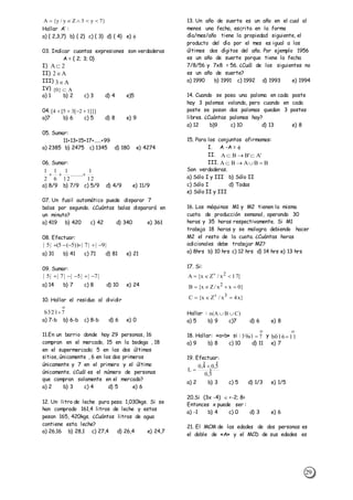 29
Hallar A’ :
a) { 2,3,7} b) { 2} c) { 3} d) { 4} e) 
03. Indicar cuantas expresiones son verdaderas
A = { 2; 3; 0}
I)
II)
III)
IV)
a) 1 b) 2 c) 3 d) 4 e)5
04.
a)7 b) 6 c) 5 d) 8 e) 9
05. Sumar:
11+13+15+17+.....+99
a) 2385 b) 2475 c) 1345 d) 180 e) 4274
06. Sumar:
a) 8/9 b) 7/9 c) 5/9 d) 4/9 e) 11/9
07. Un fusil automático puede disparar 7
balas por segundo. ¿Cuántas balas disparará en
un minuto?
a) 419 b) 420 c) 42 d) 340 e) 361
08. Efectuar:
a) 31 b) 41 c) 71 d) 81 e) 21
09. Sumar:
a) 14 b) 7 c) 8 d) 10 e) 24
10. Hallar el residuo al dividir
a) 7-b b) 6-b c) 8-b d) 6 e) 0
11.En un barrio donde hay 29 personas, 16
compran en el mercado, 15 en la bodega , 18
en el supermercado; 5 en los dos últimos
sitios, únicamente , 6 en los dos primeros
únicamente y 7 en el primero y el último
únicamente. ¿Cuál es el número de personas
que compran solamente en el mercado?
a) 2 b) 3 c) 4 d) 5 e) 6
12. Un litro de leche pura pesa 1,030kgs. Si se
han comprado 161,4 litros de leche y estos
pesan 165, 420kgs. ¿Cuántos litros de agua
contiene esta leche?
a) 26,16 b) 28,1 c) 27,4 d) 26,4 e) 24,7
13. Un año de suerte es un año en el cual al
menos una fecha, escrita en la forma
día/mes/año tiene la propiedad siguiente, el
producto del día por el mes es igual a los
últimos dos dígitos del año. Por ejemplo 1956
es un año de suerte porque tiene la fecha
7/8/56 y 7x8 = 56. ¿Cuál de los siguientes no
es un año de suerte?
a) 1990 b) 1991 c) 1992 d) 1993 e) 1994
14. Cuando se posa una paloma en cada poste
hay 3 palomas volando, pero cuando en cada
poste se posan dos palomas quedan 3 postes
libres. ¿Cuántas palomas hay?
a) 12 b)9 c) 10 d) 13 e) 8
15. Para los conjuntos afirmamos:
I. A -A = 
II.
III.
Son verdaderas.
a) Sólo I y III b) Sólo II
c) Sólo I d) Todas
e) Sólo II y III
16. Las máquinas M1 y M2 tienen la misma
cuota de producción semanal, operando 30
horas y 35 horas respectivamente. Si M1
trabaja 18 horas y se malogra debiendo hacer
M2 el resto de la cuota. ¿Cuántas horas
adicionales debe trabajar M2?
a) 8hrs b) 10 hrs c) 12 hrs d) 14 hrs e) 13 hrs
17. Si:
Hallar :
a) 5 b) 9 c)7 d) 6 e) 8
18. Hallar: «a+b» si : y
a) 9 b) 8 c) 10 d) 11 e) 7
19. Efectuar:
a) 2 b) 3 c) 5 d) 1/3 e) 1/5
20.Si (3x -4)  <-2; 8>
Entonces x puede ser :
a) -1 b) 4 c) 0 d) 3 e) 6
21. El MCM de las edades de dos personas es
el doble de «A» y el MCD de sus edades es
}7y3Zy/y{A 
12
1
.......
12
1
6
1
2
1

|9||7|))5(5(|5| 
|7||5||7||5| 

7321b 
}17x/Zx{A 2
 
}0xx/Zx{B 2

}x4x/Zx{C 3
 
3,0
5,04,0
L 



2A
A2
A3
A}0{ 
]]]12[35[4[ 
'A'BBA 
BBABA 
)CBA(n 

71a39 

11016b 
 