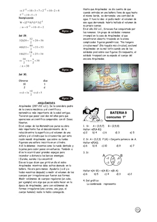 33
Reemplazando:
Sol 29.
Sol 30.
Obreros días
10 1
2 d
ARQUÍMEDES
Arquímedes (287-212 a.C.), Se le considera padre
de la ciencia mecánica y el científico y
matemático más importante de la edad antigua.
Tuvieron que pasar casi dos mil años para que
apareciese un científico comparable con él: Isaac
Newton.
En el campo de las Matemáticas puras su obra
más importante fue el descubrimiento de la
relación entre la superficie y el volumen de una
esfera y el cilindro que la circunscribe; por esta
razón mandó Arquímedes que sobre su tumba
figurase una esfera inscrita en un cilindro.
A él le debemos inventos como la rueda dentada y
la polea para subir pesos sin esfuerzo. También a
él se le ocurrió usar grandes espejos para
incendiar a distancia los barcos enemigos.
¡ Eureka, eureka ¡ ¡Lo encontré!
Eso es lo que dicen que gritó un día el sabio
Arquímedes mientras daba saltos desnudo en la
bañera. No era para menos. Ayudaría ( a él y a
todos nosotros después) a medir el volumen de los
cuerpos por irregulares que fueran sus formas.
Medir volúmenes de cuerpos regulares (un cubo,
por ejemplo) era algo que ya se sabía hacer en la
época de Arquímedes, pero con volúmenes de
formas irregulares (una corona, una joya, el
cuerpo humano) nadie lo había conseguido.
Hasta que Arquímedes se dio cuenta de que
cuando entraba en una bañera llena de agua hasta
el mismo borde, se derramaba una cantidad de
agua. Y tuvo la idea: si podía medir el volumen de
ese agua derramada habría hallado el volumen de
su propio cuerpo.
En el año 212 a.C., Siracusa fue conquistada por
los romanos. Un grupo de soldados romanos
irrumpió en la casa de Arquímedes al que
encontraron absorto trazando en la arena
complicadas figuras geométricas. "No tangere
circulos meos" (No toquéis mis círculos), exclamó
Arquímedes en su mal latín cuando uno de los
soldados pisó sobre sus figuras. En respuesta, el
soldado traspasó con su espada el cuerpo del
anciano Arquímedes.
1. Si: A = {3,5,7} B = {2,5,9}
Hallar: n(P(A-B))
a) 2 b) 4 c) 6 d) 3 e) 5
2. Si: A = {1,2,3} P (A) = Conjunto potencia de A.
Hallar n(P(A)).
a) 6 b) 8 c) 10 d) 9 e) 7
3. Si:
A B
2
3
4
5
6
7
Hallar n(AB) + n(A-B) + n(B-A)
a) 6 b) 5 c) 4 d) 3 e) 2
4. Del gráfico:
Lo sombreado representa:
8210273103 11
 
55105 1

1
)]3*5(*)8*7[(W 

28108w 1
 
Rpta: c
3620
2
32
2032 
5333
2
44
3340 
3425
2
18
2518 
30
2
x
x
2
30

30x 
Rpta: c
5d
2
10
x1d 
Rpta: b
BATERIA 9
concurso 1º
Sec.
 