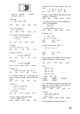 34
A B
U ç
a) (A – B) b) (AB) c) (AUB)
d) (AB) –A e) (B - A)
5. Efectuar:
43
2401729441S 
a) 30 b) 16 c) 37 d) 21 e) 33
6. Si: n = 3; el valor de:
A = n8
– 3n7
+ 2n2
+ 1
a) 17 b) 18 c) 19 d) 20 e) 21
7. Al efectuar la siguiente operación:
646
292021
Y
2
222


 , se obtiene:
a) 1 b) 2 c) 14 d) 10 e) cero
8. Efectuar :
   2403
42781)2(A 
a) 0 b) 1 c) 2 d) 3 e) 4
9. Hallar el valor de:
2
5169313N 
a) 6 b) 7 c) 8 d) 9 e) 3
10. Calcular :
4 23
)469,0(8S


a) 17 b) 17/6 c) 6/17 d) 1/17 e) 15/17
11. Hallar “x” :
100-x = 3x2 + 5x42
+ (77  11) + 3
a) 2 b) 4 c) 3 d) 5 e) 20
12. Un ómnibus demoró en ir a una ciudad 216
horas, sin parar ¿a cuántos días equivale dicho
viaje?
a) 8 b) 7 c) 14 d) 9 e) 4
13. Hallar x:
|n||m|2|n||m|
|n||m|2|n||m|x


Si: 0 > m > n.
a) m b) n c) m d) |n|2 e) m2
14. Hallar el máximo valor entero de M.
2M + 9 > 3(M+2) – 15 x 3
a) 46 b) 45 c) 47 d) 48 e) 50
15. Efectuar las divisiones y suma sus restos de
A y B
A = 145  16; B = 198  48
a) 6 b) 5 c) 7 d) 9 e) 3
16. Hallar el MDC y MCM de 180 y 120 y dar como
respuesta su diferencia.
a) 30 b) 60 c) 420 d) 360 e) 300
17. Escribe en lugar de las letras, los números que
verifican estas igualdades:
13 x S = 52
23 – A = 6
entonces el valor de S x A es:
a) 74 b) 48 c) 58 d) 68 e) 78
18. Indicar V ó F
I.
6
66 6
xx 
II.
333
4.28 
a) VV b) VF c) FV
d) FF e) N.A.
19. ¿Qué valor no puede tomar “y”
?52x4y3
5
y7

a) 30 b) 31 c) 25
d) 26 e) 28
20. Se reparte 207 exámenes entre 9 alumnos
¿Cuántos exámenes le toca a cada uno?
a) 33 b) 43 c) 25 d) 13 e) 23
21. Si:
1476xcabc
984xbabc
492xaabc



Hallar : abcxabc
a) 50416 b) 60516 c) 54016
d) 64016 e) 54106
22. Si de 3 números consecutivos, el producto del
menor por el mayor número es 80; calcular el
número que no es mayor ni menor.
a) 80 b) 40 c) 9 d) 10 e) 3
23. Hallar :
pm0pnnmpn0m 
Si: m +n + p = 17
a) 1777 b) 1877 c) 1787 d) 1887 e) 1077
24. El complemento aritmético de 1987 es:
 