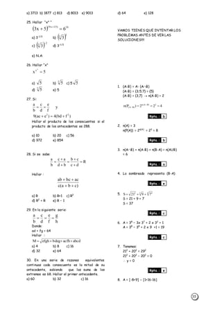35
a) 3713 b) 1877 c) 813 d) 8013 e) 9013
25. Hallar “xx
“
  18)15x9(
65x3 

a) 3-1/2
b)  2
3
3
c)  2
3
3

d) 3-1/3
e) N.A:
26. Hallar “x”
5x
5
x

a) 5 b)
5
5 c) 5 5
d)
3
5 e) 5
27. Si:
)fbd(4)eac(9
y
f
e
d
c
b
a
22


Hallar el producto de los consecuentes si el
producto de los antecedentes es 288.
a) 10 b) 20 c) 56
d) 972 e) 854
28. Si se sabe:
R
dc
cb
bd
ac
b
a







Hallar :
)cba(c
acbcab


a) R b) R+1 c) R2
d) R2
+ R e) R – 1
29. En la siguiente serie:
h
g
f
e
d
c
b
a

Donde:
ad + fg = 64
Hallar :
abcdacfhdegbefghM 
a) 4 b) 8 c) 16
d) 32 e) 64
30. En una serie de razones equivalentes
continuas cada consecuente es la mitad de su
antecedente, sabiendo que las suma de los
extremos es 68. Hallar el primer antecedente.
a) 60 b) 32 c) 16
d) 64 e) 128
VAMOS TIENES QUE INTENTAR LOS
PROBLEMAS ANTES DE VER LAS
SOLUCIONES!!!!
1. (A-B) = A- (AB)
(A-B) = {3;5;7} = {5}
(A-B) = {3,7}  n(A-B) = 2
422)P(n 2)BA(n
)BA(  

Rpta.: b
2. n(A) = 3
n(P(A)) = 2n(A)
= 23
= 8
Rpta.: b
3. n(AB) + n(A-B) + n(B-A) = n(AUB)
= 6
Rpta.: a
4. Lo sombreado representa: (B-A)
Rpta.: e
5. 4 432
7921S 
S = 21 + 9 + 7
S = 37
Rpta.: c
6. A = 38
– 3x 37
+ 2 x 32
+ 1
A = 38
– 38
+ 2 x 9 +1 = 19
Rpta.: c
7. Tenemos:
212
+ 202
= 292
212
+ 202
– 202
= 0
 y = 0
Rpta.: e
8. A = [-8+9]  [1+16-16]
 