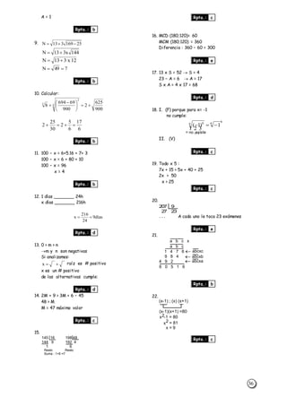 36
A = 1
Rpta.: b
9. 25169313N 
144x313N 
12x313N 
749N 
Rpta.: b
10. Calcular:
900
625
2
900
69694
8 4
2
3





 

6
17
6
5
2
30
25
2 
Rpta.: b
11. 100 – x = 6+5.16 + 7+ 3
100 – x = 6 + 80 + 10
100 – x = 96
x = 4
Rpta.: b
12. 1 días _______ 24h
x días _______ 216h
días9
24
216
x 
Rpta.: d
13. 0 > m > n
m y n son negativas
Si analizamos:
x raíz es # positivo
x es un # positivo
de las alternativas cumple:
Rpta.: d
14. 2M + 9 > 3M + 6 – 45
48 > M
M = 47 máximo valor
Rpta.: c
15.
145 16 198 48
144 9 192 4
1 6
Resto Resto
Suma : 1+6 =7
Rpta.: c
16. MCD (180;120)= 60
MCM (180;120) = 360
Diferencia : 360 – 60 = 300
Rpta.: e
17. 13 x S = 52  S = 4
23 – A = 6  A = 17
S x A = 4 x 17 = 68
Rpta.: d
18. I. (F) porque para x= -1
no cumple:
6
6
)(
6 6
1)1( 


II. (V)
Rpta.: c
19. Todo x 5 :
7x + 15 > 5x + 40 + 25
2x > 50
x > 25
Rpta.: c
20.
207 9
27 23
. . . A cada uno le toca 23 exámenes
Rpta.: e
21.
a b c x
abcxc
abcxb
abcxa
a b c
9 8 4
4 9 2
6 0 5 1 6
1 4 7 6
Rpta.: b
22.
(x-1) ; (x) (x+1)
(x-1)(x+1) =80
x2-1 = 80
x2 = 81
x = 9
Rpta.: c
= no existe
 
