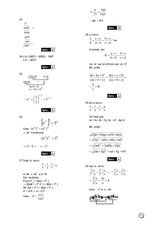 37
23.
1887
pm
0pn
nmp
n0m
11

Rpta.: d
24. C.A. (1987) = 10000 – 1987
C.A. = 8013
Rpta.: d
25.
3(3x+5) 3 x 6
(3x+5) = 6
3x+5 = 6
x = 1/3 = 3
-1
3/1
3/1
x
3
3
1
x 







Rpta.: d
26.
  5
5
x
5x
5

Como:
mnnm
)a()a( 
 Se transforma:
5x5
5)x(
5

 x5
= 5   5
5x 
Rpta.: b
27. Dada la serie:
k
f
e
d
c
b
a

a= bk; c= dk y e= fk
Del problema :
9 (ac+e2
) = 4(bd + f2
)
 9(bdk2
+ f2
k2
) = 4(bd + f2
)
9k2
(bd + f2
) = 4(bd + f2
)
k2
= 4/9  k = 2/3
Como : k3
=
f.d.b
e.c.a
f.d.b
288
27
8

 bdf = 972
Rpta.: d
28. La serie:
;
dc
cb
bd
ac
b
a





 fue
originada por:
dc
cb
db
ca
R






con el que se obtiene que: ac= b2
Me piden:






)cba(c
)bca(b
)cba(c
bbcab 2
R
c
b

Rpta.: a
29. De la serie:
h
g
f
e
d
c
b
a

Se tiene que:
ad = bc; eh = fg; be = af ; dg=ch
Me piden:
abcdacfhdegbefgh 
22
)ad(adfgadfg)fg( 
22
)fg(adfg2)ad( 
= 64fgad)fgad( 2

Rpta.: e
30. Sea la serie:
a.2
a.2
a.2
a.2
....
a.2
a.2
a.2
a.2
2
3
3
4
2n
1n
1n
n
 


k
a
a2
a.2
a.2
1
2

Dato : 2n
a+ a = 68
a(2
n
+1)=4(24+1)
 