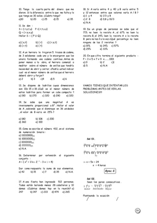 39
Rpta: E
10. Tengo la cuarta parte del dinero que me
dieron. Si la diferencia entre lo que me falta y lo
que tengo es 30 soles. ¿Cuánto tengo?
a)10 b) 20 c) 25 d) 15 e) 35
11. Se dan :
S = { r,s,t,u} P ={ r,t,v,x}
Q = { r,s,x,y}
Hallar S  ( P U Q)
a) { s,t} b) { r} c) { r,s,t}
d) { r,t} e) { t}
12. A un herrero le trajeron 5 trozos de cadena,
de 3 eslabones cada uno y le encargaron que los
uniera formando una cadena continua .Antes de
poner manos a la obra, el herrero comenzó a
meditar sobre el número de anillos que tendría
necesidad de abrir y cerrar. ¿Podría usted indicar
cual es el menor número de anillos que el herrero
deberá abrir y forjar?
a) 2 b) 3 c)4 d) 5 e) 6
13. Se dispone de ladrillos cuyas dimensiones
son 10x 15 x 18 ¿Cuál es el menor número de
estos ladrillos para formar un cubo compacto ?
a) 190 b) 270 c) 320 d) 290 e) 320
14. Se sabe que una magnitud A es
inversamente proporcional a B2
. Hallar el valor
de A , sabiendo que si disminuye en 36 unidades
, el valor de B varia en 25% ?
a) 180 b) 108 c) 200
d) 360 e) 100
15. Como se escribe el número 432, en el sistema
de numeración binario :
a) 110110000(2)
b) 100110100(2)
c) 101101101(2)
d) 111111111(2)
e) N.A.
16. Determinar por extensión el siguiente
conjunto :
A = { x2
+ 1/x Z ^ - 3 x  + 4}
Dar como respuesta la suma de sus elementos.
a) 42 b) 15 c) 7 d) 35 e) N.A.
17. A una fiesta han ingresado 512 personas.
Todas están bailando menos 28 caballeros y 10
damas ¿Cuántas damas hay en la reunión? a)
247 b) 147 c) 233 d) 474 e) 265
18. Si A varía entre 4 y 40 y B varía entre 5
y 12 entonces entre que valores varía A / B ?
a) 1 y 4 b) 1/3 y 8
c) 2 8 d) 0,8 y 10/3
e) N.A.
19. De un grupo de personas se sabe que el
71% no leen la revista A , el 67% no leen la
revista B, el 24% leen la revista A o la revista
B pero no las 2 a la vez ¿Qué porcentaje no leen
ninguna de las 2 revistas ?
a) 19% b) 24% c) 57%
d) 29% e) 33%
20. En que cifra termina el siguiente producto :
P = 3 x 5 x 7 x 9 x........1001
a) 0 b) 2 c)1
d) 5 e) N.A
VAMOS TIENES QUE INTENTAR LOS
PROBLEMAS ANTES DE VER LAS
SOLUCIONES!!!!
Sol 01.
Horas Transcurridas
x
       
Hora por transcurrir
x5
       
 x + 5x = 24
x = 4 horas
Sol 02.
Sean los pares consecutivos .
x x x
menor Intermedio Mayor
        
., ( ) ,.( ) 2 4
Planteando la ecuación
 