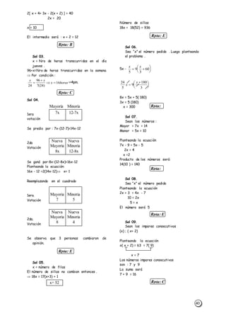 40
Rpta: E
Rpta: E
Rpta: C
Rpta: E
Rpta:
D
Rpta:
E
Rpta: B
Rpta: C
2[ x + 4+ 3x - 2(x + 2) ] = 40
2x = 20
x = 10
El intermedio será : x + 2 = 12
Sol 03.
x = Nro de horas transcurridas en el día
jueves .
96+x=Nro de horas transcurridas en la semana
 Por condición :
x x
x horas
24
96
7 24
16

 
( )
<>4pm.
Sol 04.
1era
votación
Se predio por : 7x-(12-7)=14x-12
2da
Votación
Se ganó por:8x-(12-8x)=16x-12
Planteando la ecuación:
16x - 12 =2(14x-12) x= 1
Reemplazando en el cuadrado
1era.
Votación
2da.
Votación
Se observa que 3 personas cambiaron de
opinión.
Sol 05.
x = número de filas
El número de sillas no cambian entonces .
 18x = 17(x+3) + 1
Número de sillas
18x = 18(52) = 936
Sol 06.
Sea “x” el número pedido . Luego planteando
el problema .
5x -
x x
5
9
3
60 






24
5
9
180
3
x
x







8x = 5x + 5( 180)
3x = 5 (180)
x = 300
Sol 07.
Sean los números :
Mayor = 7x = 14
Menor = 5x = 10
Planteando la ecuación
7x - 9 = 5x - 5
2x = 4
x =2
Producto de los números será:
14(10 ) = 140
Sol 08.
Sea “x” el número pedido
Planteando la ecuación
2x + 3 = 4x - 7
10 = 2x
5 = x
El número será 5
Sol 09.
Sean los impares consecutivos
(x) ; ( x+ 2)
Planteando la ecuación
x( x + 2) = 63 = 7( 9)
x = 7
Los números impares consecutivos
son : 7 y 9
La suma será
7 + 9 = 16
12-7x7x
Mayoría Minoría
Nueva
Minoria
12-8x
Nueva
Mayoria
8x
Minoria
5
Mayoria
7
Nueva
Minoria
4
Nueva
Mayoria
8
x= 52
 