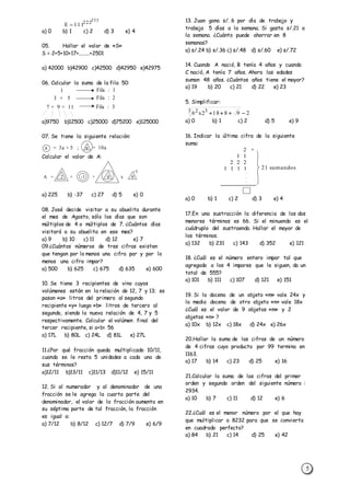 5
a) 0 b) 1 c) 2 d) 3 e) 4
05. Hallar el valor de «S»
S = 2+5+10+17+........+2501
a) 42000 b)42900 c)42500 d)42950 e)42975
06. Calcular la suma de la fila 50:
a)9750 b)12500 c)25000 d)75200 e)125000
07. Se tiene la siguiente relación:
Calcular el valor de A:
a) 225 b) -37 c) 27 d) 5 e) 0
08. José decide visitar a su abuelita durante
el mes de Agosto, sólo los días que son
múltiplos de 4 o múltiplos de 7. ¿Cuántos días
visitará a su abuelita en ese mes?
a) 9 b) 10 c) 11 d) 12 e) 7
09.¿Cuántos números de tres cifras existen
que tengan por lo menos una cifra par y por lo
menos una cifra impar?
a) 500 b) 625 c) 675 d) 635 e) 600
10. Se tiene 3 recipientes de vino cuyos
volúmenes están en la relación de 12, 7 y 13; se
pasan «a» litros del primero al segundo
recipiente «y» luego «b» litros de tercero al
segundo, siendo la nueva relación de 4, 7 y 5
respectivamente. Calcular el volúmen final del
tercer recipiente, si a+b= 56
a) 17L b) 80L c) 24L d) 81L e) 27L
11.¿Por qué fracción queda multiplicado 10/11,
cuando se le resta 5 unidades a cada uno de
sus términos?
a)12/11 b)13/11 c)11/13 d)11/12 e) 15/11
12. Si al numerador y al denominador de una
fracción se le agrega la cuarta parte del
denominador, el valor de la fracción aumenta en
su séptima parte de tal fracción, la fracción
es igual a:
a) 7/12 b) 8/12 c) 12/7 d) 7/9 e) 6/9
13. Juan gana s/. 6 por día de trabajo y
trabaja 5 días a la semana. Si gasta s/.21 a
la semana. ¿Cuánto puede ahorrar en 8
semanas?
a) s/.24 b) s/.36 c) s/.48 d) s/.60 e) s/.72
14. Cuando A nació, B tenía 4 años y cuando
C nació, A tenía 7 años. Ahora las edades
suman 48 años. ¿Cuántos años tiene el mayor?
a) 19 b) 20 c) 21 d) 22 e) 23
5. Simplificar:
a) 0 b) 1 c) 2 d) 5 e) 9
16. Indicar la última cifra de la siguiente
suma:
a) 0 b) 1 c) 2 d) 3 e) 4
17.En una sustracción la diferencia de los dos
menores términos es 66. Si el minuendo es el
cuádruplo del sustraendo. Hallar el mayor de
los términos.
a) 132 b) 231 c) 143 d) 352 e) 121
18. ¿Cuál es el número entero impar tal que
agregado a los 4 impares que le siguen, da un
total de 555?
a) 101 b) 111 c) 107 d) 121 e) 151
19. Si la docena de un objeto «m» vale 24x y
la media docena de otro objeto «n» vale 18x
¿Cuál es el valor de 9 objetos «m» y 2
objetos «n» ?
a) 10x b) 12x c) 18x d) 24x e) 26x
20.Hallar la suma de las cifras de un número
de 4 cifras cuyo producto por 99 termina en
1163.
a) 17 b) 14 c) 23 d) 25 e) 16
21.Calcular la suma de las cifras del primer
orden y segundo orden del siguiente número :
2934.
a) 10 b) 7 c) 11 d) 12 e) 6
22.¿Cuál es el menor número por el que hay
que multiplicar a 8232 para que se convierta
en cuadrado perfecto?
a) 84 b) 21 c) 14 d) 25 e) 42
333
222
111E 
1
3 + 5
7 + 9 + 11
Fila : 1
Fila : 2
Fila : 3
a = 3a + 5 ; a = 10a
A = 2 + -1 + 0 x 0
-1
298182x63 32

2
21 sumandos
2 2 2
1 1 1 1
1 1
+
 