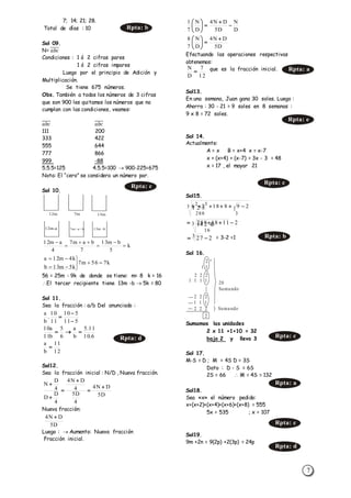 7
7; 14; 21; 28.
Total de días : 10
Sol 09.
N= 𝑎𝑏𝑐̅̅̅̅̅
Condiciones : 1 ó 2 cifras pares
1 ó 2 cifras impares
Luego por el principio de Adición y
Multiplicación.
Se tiene 675 números.
Obs. También a todos los números de 3 cifras
que son 900 les quitamos los números que no
cumplan con las condiciones, veamos:
𝑎𝑏𝑐̅̅̅̅̅ 𝑎𝑏𝑐̅̅̅̅̅
111 200
333 422
555 644
777 866
999 -88
5.5.5=125 4.5.5=100  900-225=675
Nota: El “cero” se considera un número par.
Sol 10.
56 = 25m - 9k de donde se tiene: m= 8 k = 16
El tercer recipiente tiene 13m -b  5k = 80
Sol 11.
Sea la fracción : a/b Del anunciado :
Sol12.
Sea la fracción inicial : N/D , Nueva fracción.
Nueva fracción:
Luego :  Aumento: Nueva fracción
Fracción inicial.
Efectuando las operaciones respectivas
obtenemos:
que es la fracción inicial.
Sol13.
En una semana, Juan gana 30 soles. Luego :
Ahorra : 30 - 21 = 9 soles en 8 semanas :
9 x 8 = 72 soles.
Sol 14.
Actualmente:
A = x B = x+4 x = x-7
x + (x+4) + (x-7) = 3x - 3 = 48
x = 17 , el mayor 21
Sol15.
= 3-2 =1
Sol 16.
Sumamos las unidades
2 x 11 +1+10 = 32
bajo 2 y llevo 3
Sol 17.
M-S = D ; M = 4S D = 3S
Dato : D - S = 6S
2S = 66  M = 4S = 132
Sol18.
Sea «x» el número pedido:
x+(x+2)+(x+4)+(x+6)+(x+8) = 555
5x = 535 ; x = 107
Sol19.
9m +2n = 9(2p) +2(3p) = 24p
12m
12m-a
7m
7m+ a+ b 13m -b
13m
k
5
bm13
7
bam7
4
am12






k756m7
k5m13b
k4m12a






511
510
11
10
.
b
a



6.10
11.5
b
a
6
5
b11
a10

12
11
b
a

D5
DN4
4
D5
4
DN4
4
D
D
4
D
N






D5
DN4 
D
N
D5
DN4
D
N
7
1








D5
DN4
D
N
7
8 






3
3288
32
298182x6 
211182883
16
  
2
1 1
2 2 2
1 1 1 1
2 2 2
1 1 1
2 2 2
2
Sumando
20
Sumando
+
Rpta: b
Rpta: c
Rpta: d
12
7
D
N
 Rpta: a
Rpta: e
Rpta: c
2273  Rpta: b
Rpta: c
Rpta: a
Rpta: c
Rpta: d
 