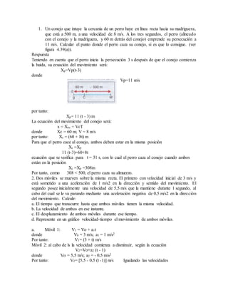 1. Un conejo que intuye la cercanía de un perro huye en línea recta hacia su madriguera,
que está a 500 m, a una velocidad de 8 m/s. A los tres segundos, el perro (alineado
con el conejo y la madriguera, y 60 m detrás del conejo) emprende su persecución a
11 m/s. Calcular el punto donde el perro caza su conejo, si es que lo consigue. (ver
figura 4.39(a)).
Respuesta
Teniendo en cuenta que el perro inicia la persecución 3 s después de que el conejo comienza
la huida, su ecuación del movimiento será:
Xp=Vp(t-3)
donde
Vp=11 m/s
por tanto:
Xp= 11 (t - 3) m
La ecuación del movimiento del conejo será:
x = Xoc + VcT
donde Xc = 60 m; V = 8 m/s
por tanto: Xc = (60 + 8t) m
Para que el perro cace al conejo, ambos deben estar en la misma posición
Xc =Xp
11 (t-3)=60+8t
ecuación que se verifica para t = 31 s, con lo cual el perro caza al conejo cuando ambos
están en la posición
Xc =Xp =308m
Por tanto, como 308 < 500, el perro caza su almuerzo.
2. Dos móviles se mueven sobre la misma recta. El primero con velocidad inicial de 3 m/s y
está sometido a una aceleración de 1 m/s2 en la dirección y sentido del movimiento. El
segundo posee inicialmente una velocidad de 5,5 m/s que la mantiene durante 1 segundo, al
cabo del cual se le va parando mediante una aceleración negativa de 0,5 m/s2 en la dirección
del movimiento. Calcule:
a. El tiempo que transcurre hasta que ambos móviles tienen la misma velocidad.
b. La velocidad de ambos en ese instante.
c. El desplazamiento de ambos móviles durante ese tiempo.
d. Represente en un gráfico velocidad-tiempo el movimiento de ambos móviles.
a. Móvil 1: V1 = Vo + a1t
donde V0 = 3 m/s; a1 = 1 m/s2
Por tanto: V1= (3 + t) m/s
Móvil 2: al cabo de ls la velocidad comienza a disminuir, según la ecuación
V2=Vo+a2 (t - 1)
donde Vo = 5,5 m/s; a2 = - 0,5 m/s2
Por tanto: V2= [5,5 - 0,5 (t -1)] m/s Igualando las velocidades
 