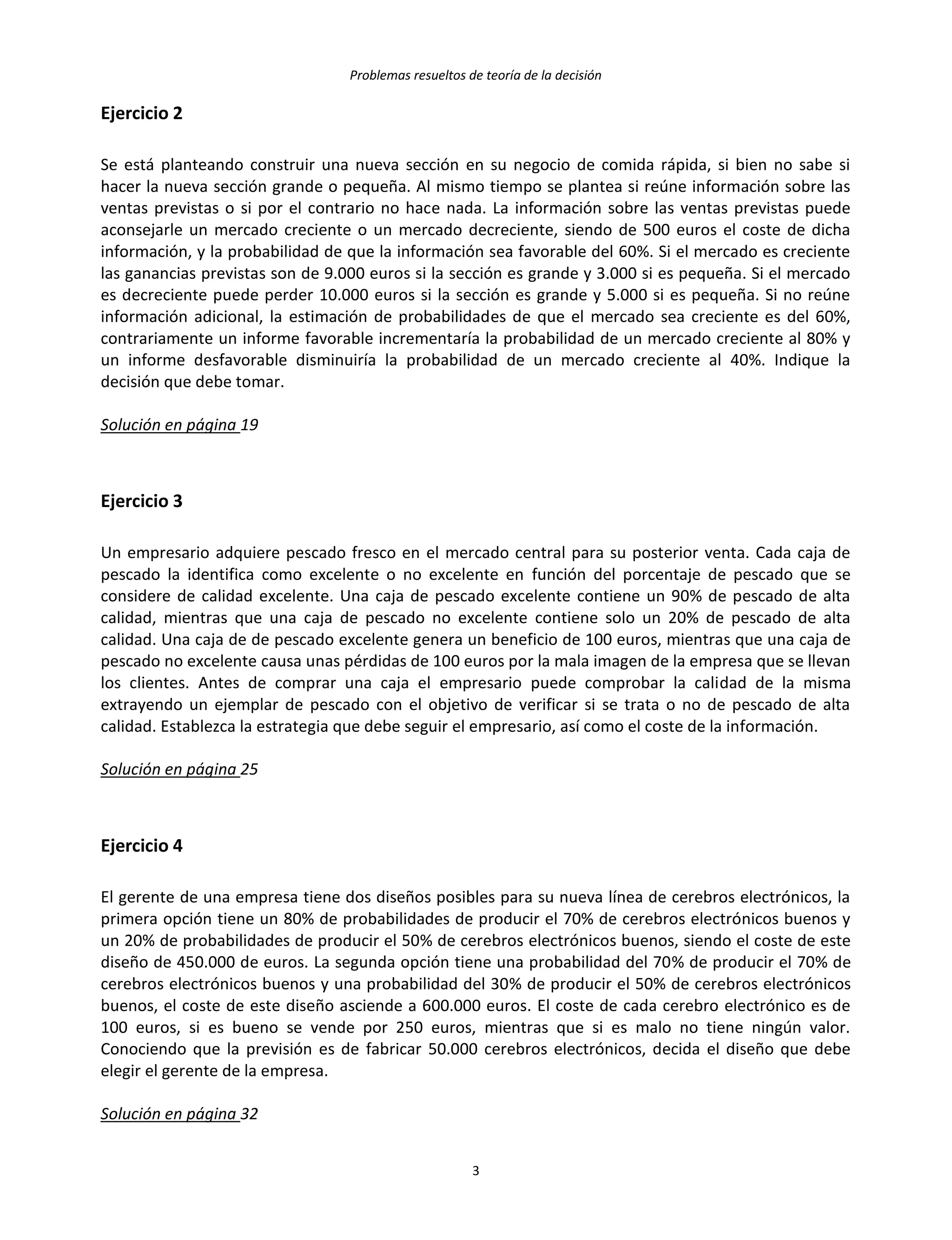 Problemas resueltos de teoría de la decisión
3
Ejercicio 2
Se está planteando construir una nueva sección en su negocio de comida rápida, si bien no sabe si
hacer la nueva sección grande o pequeña. Al mismo tiempo se plantea si reúne información sobre las
ventas previstas o si por el contrario no hace nada. La información sobre las ventas previstas puede
aconsejarle un mercado creciente o un mercado decreciente, siendo de 500 euros el coste de dicha
información, y la probabilidad de que la información sea favorable del 60%. Si el mercado es creciente
las ganancias previstas son de 9.000 euros si la sección es grande y 3.000 si es pequeña. Si el mercado
es decreciente puede perder 10.000 euros si la sección es grande y 5.000 si es pequeña. Si no reúne
información adicional, la estimación de probabilidades de que el mercado sea creciente es del 60%,
contrariamente un informe favorable incrementaría la probabilidad de un mercado creciente al 80% y
un informe desfavorable disminuiría la probabilidad de un mercado creciente al 40%. Indique la
decisión que debe tomar.
Solución en página 19
Ejercicio 3
Un empresario adquiere pescado fresco en el mercado central para su posterior venta. Cada caja de
pescado la identifica como excelente o no excelente en función del porcentaje de pescado que se
considere de calidad excelente. Una caja de pescado excelente contiene un 90% de pescado de alta
calidad, mientras que una caja de pescado no excelente contiene solo un 20% de pescado de alta
calidad. Una caja de de pescado excelente genera un beneficio de 100 euros, mientras que una caja de
pescado no excelente causa unas pérdidas de 100 euros por la mala imagen de la empresa que se llevan
los clientes. Antes de comprar una caja el empresario puede comprobar la calidad de la misma
extrayendo un ejemplar de pescado con el objetivo de verificar si se trata o no de pescado de alta
calidad. Establezca la estrategia que debe seguir el empresario, así como el coste de la información.
Solución en página 25
Ejercicio 4
El gerente de una empresa tiene dos diseños posibles para su nueva línea de cerebros electrónicos, la
primera opción tiene un 80% de probabilidades de producir el 70% de cerebros electrónicos buenos y
un 20% de probabilidades de producir el 50% de cerebros electrónicos buenos, siendo el coste de este
diseño de 450.000 de euros. La segunda opción tiene una probabilidad del 70% de producir el 70% de
cerebros electrónicos buenos y una probabilidad del 30% de producir el 50% de cerebros electrónicos
buenos, el coste de este diseño asciende a 600.000 euros. El coste de cada cerebro electrónico es de
100 euros, si es bueno se vende por 250 euros, mientras que si es malo no tiene ningún valor.
Conociendo que la previsión es de fabricar 50.000 cerebros electrónicos, decida el diseño que debe
elegir el gerente de la empresa.
Solución en página 32
 