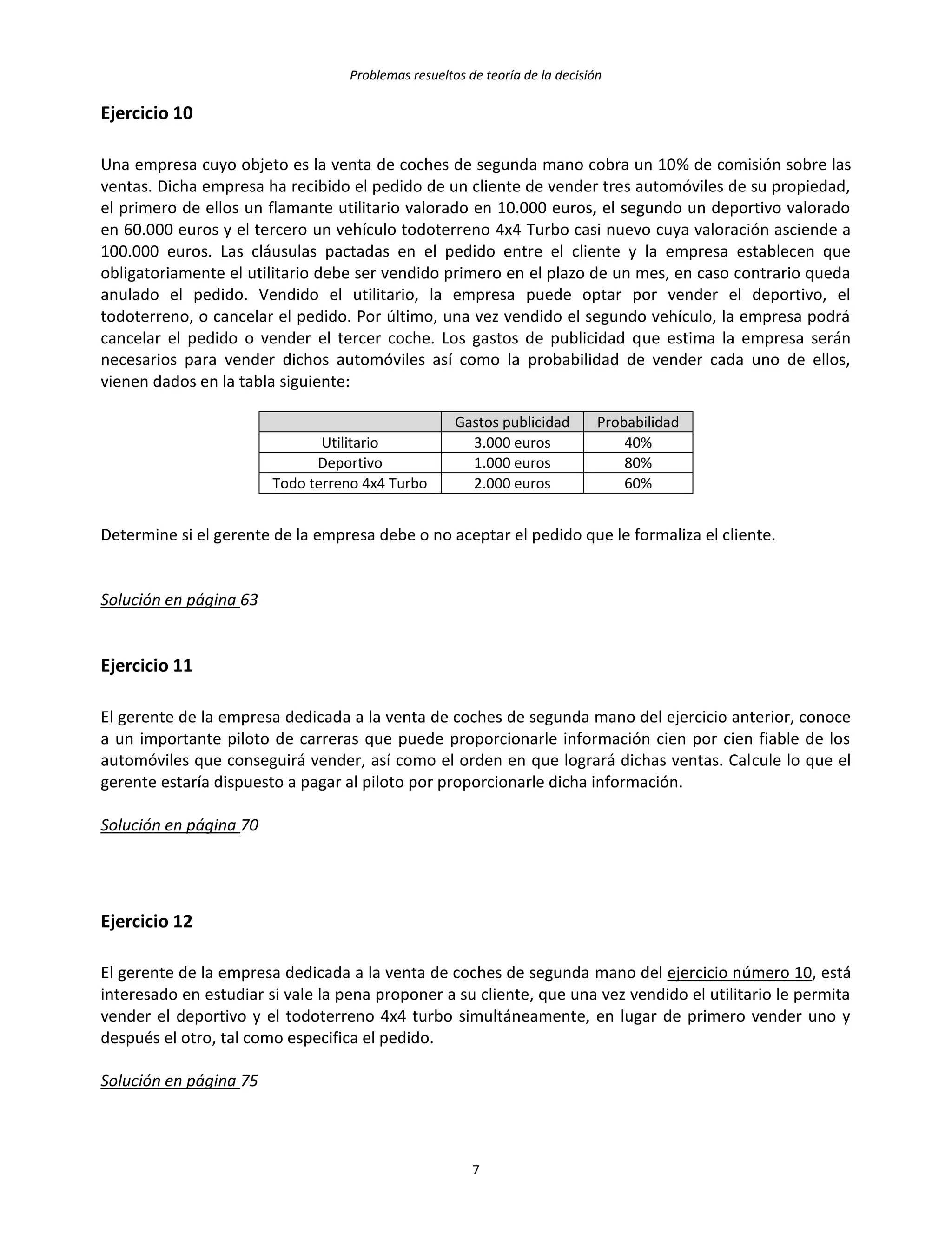 Problemas resueltos de teoría de la decisión
7
Ejercicio 10
Una empresa cuyo objeto es la venta de coches de segunda mano cobra un 10% de comisión sobre las
ventas. Dicha empresa ha recibido el pedido de un cliente de vender tres automóviles de su propiedad,
el primero de ellos un flamante utilitario valorado en 10.000 euros, el segundo un deportivo valorado
en 60.000 euros y el tercero un vehículo todoterreno 4x4 Turbo casi nuevo cuya valoración asciende a
100.000 euros. Las cláusulas pactadas en el pedido entre el cliente y la empresa establecen que
obligatoriamente el utilitario debe ser vendido primero en el plazo de un mes, en caso contrario queda
anulado el pedido. Vendido el utilitario, la empresa puede optar por vender el deportivo, el
todoterreno, o cancelar el pedido. Por último, una vez vendido el segundo vehículo, la empresa podrá
cancelar el pedido o vender el tercer coche. Los gastos de publicidad que estima la empresa serán
necesarios para vender dichos automóviles así como la probabilidad de vender cada uno de ellos,
vienen dados en la tabla siguiente:
Gastos publicidad Probabilidad
Utilitario 3.000 euros 40%
Deportivo 1.000 euros 80%
Todo terreno 4x4 Turbo 2.000 euros 60%
Determine si el gerente de la empresa debe o no aceptar el pedido que le formaliza el cliente.
Solución en página 63
Ejercicio 11
El gerente de la empresa dedicada a la venta de coches de segunda mano del ejercicio anterior, conoce
a un importante piloto de carreras que puede proporcionarle información cien por cien fiable de los
automóviles que conseguirá vender, así como el orden en que logrará dichas ventas. Calcule lo que el
gerente estaría dispuesto a pagar al piloto por proporcionarle dicha información.
Solución en página 70
Ejercicio 12
El gerente de la empresa dedicada a la venta de coches de segunda mano del ejercicio número 10, está
interesado en estudiar si vale la pena proponer a su cliente, que una vez vendido el utilitario le permita
vender el deportivo y el todoterreno 4x4 turbo simultáneamente, en lugar de primero vender uno y
después el otro, tal como especifica el pedido.
Solución en página 75
 