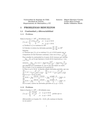 Universidad de Santiago de Chile Autores: Miguel Martínez Concha
Facultad de Ciencia Carlos Silva Cornejo
Departamento de Matemática y CC Emilio Villalobos Marín
1 PROBLEMAS RESUELTOS
1.1 Continuidad y diferenciabilidad
1.1.1 Problema
Dada la función f : IR2
! IR de…nida como
f (x; y) =
(
arctg
xy
x2 + y2
; si (x; y) 6= (0; 0)
0 ; si (x; y) = (0; 0)
:
a) Veri…car si f es continua en IR2
b) Calcular si existen las derivadas parciales
@f
@x
;
@f
@y
en IR2
Solución.
a) Tenemos que f (x; y) es continua 8 (x; y) 6= (0; 0) puesto que es
composicion de dos funciones continuas, como son arctg y
xy
x2 + y2
:
Para estudiar la continuidad en el punto (0; 0) tenemos que calcular
lim
(x;y)!(0;0)
f(x; y) lo que haremos a través de la trayectoria y = mx,
entonces lim
(x;y)!(0;0)
f(x; mx) = lim
x!0
arctg
mx2
x2 + y2
= lim
x!0
arctg
m
2 + m2
que depende de la pendiente m, por lo que este limite no existe.
Por lo tanto f no es continua en el punto(0; 0)
b) Para (x; y) 6= (0; 0) la función admite derivadas parciales, que son:
@f
@x
(x; y) = y
y2
x2
(x2 + y2)2 + x2y2
;
@f
@y
(x; y) = x
x2
y2
(x2 + y2)2 + x2y2
Para (x; y) = (0; 0) ;se tiene
@f
@x
(0; 0) = lim
h!0
f(h; 0) f (0; 0)
h
= lim
h!0
arctg0 0
h
= lim
h!0
0 = 0
@f
@y
(0; 0) = lim
h!0
f(0; h) f (0; 0)
h
= lim
h!0
arctg0 0
h
= lim
h!0
0 = 0
Por lo tanto, existen las derivadas parciales en (x; y) = (0; 0) :
1.1.2 Problema
Dada la función f : IR2
! IR de…nida como
f (x; y) =
8
<
:
x2
seny2
x2 + y2
; si (x; y) 6= (0; 0)
0 ; si (x; y) = (0; 0)
;probar que es
diferenciable en el punto P0 = (0; 0) :¿Es continua la función
en ese punto?
1
 