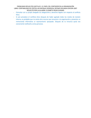 PROBLEMAS RESUELTOS CAPITULO I: EL PAPEL DEL CONTADOR EN LA ORGANIZACIÓN
LIBRO: CONTABILIDAD DE COSTOS UN ENFOQUE GERENCIAL DECIMO SEGUNDA EDICION-2007
RESUELTO POR LA ALUMNA: ELIZABETH ROJAS DURAND
- Consultar con su propio abogado las obligaciones y derechos legales con respecto al conflicto
ético.
- Si aún prevalece el conflicto ético después de haber agotado todos los niveles de revisión
interna, es probable que no exista otro recurso que renunciar a la organización y presentar un
memorando informativo al representante apropiado. Después de la renuncia quizá sea
conveniente notificarlo a otras personas.
 