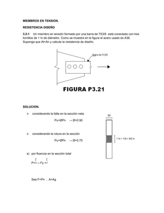 MIEMBROS EN TENSION.
RESISTENCIA DISEÑO
3.2-1 Un miembro en tensión formado por una barra de 7X3/8 está conectado con tres
tornillos de 1 In de diámetro. Como se muestra en la figura el acero usado es A36.
Suponga que At=An y calcule la resistencia de diseño.
SOLUCION.
 considerando la falla en la sección neta
Pu=ØPn → Ø=0.90
 considerando la rotura en la sección
Pu=ØPn → Ø=0.75
a) por fluencia en la sección total
P= → Fy =
Sea F=Pn , A=Ag
 