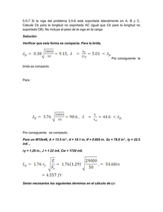 5.5-7 Si la viga del problema 5.5-6 está soportada lateralmente en A, B y C,
Calcule Cb para la longitud no soportada AC (igual que Cb para la longitud no
soportada CB). No incluya el peso de la viga en la carga.
Solución:
Verificar que esta forma es compacta. Para la brida,
Por consiguiente la
brida es compacto.
Para :
Por consiguiente es compacto.
Para un W18x46, A = 13.5 in² , d = 18.1 in, tf = 0.605 in. Sx = 78.8 in³ , Iy = 22.5
in4. ,
ry = 1.29 in., J = 1.22 in4, Cw = 1720 in6.
Serán necesarios los siguientes términos en el cálculo de Lr:
 