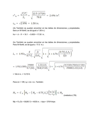 (rts También se pueden encontrar en las tablas de dimensiones y propiedades.
6ara un W18x40, se dá igual a 1.58 in.)
ho = d - tf = 18.1 – 0.605 = 17.50 in.
(ho También se pueden encontrar en las tablas de dimensiones y propiedades.
Para W18x46, se dá igual a 17.5 in.)
= 164.4 in. = 13.70 ft.
Para Lb = 10ft, Lp <Lb <Lr, También:
(inelástico LTB)
Mp = Fy Zx = 50(90.7) = 4535 in. – kips = 378 ft-kips
 