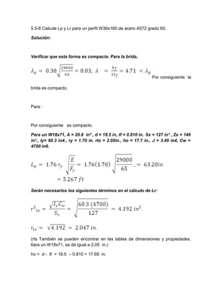 5.5-8 Calcule Lp y Lr para un perfil W36x160 de acero A572 grado 60.
Solución:
Verificar que esta forma es compacta. Para la brida,
Por consiguiente la
brida es compacto.
Para :
Por consiguiente es compacto.
Para un W18x71, A = 20.8 in² , d = 18.5 in, tf = 0.810 in. Sx = 127 in³ , Zx = 146
in³., Iy= 60.3 in4., ry = 1.70 in. rts = 2.05in., ho = 17.7 in., J = 3.49 in4, Cw =
4700 in6.
Serán necesarios los siguientes términos en el cálculo de Lr:
(rts También se pueden encontrar en las tablas de dimensiones y propiedades.
6ara un W18x71, se dá igual a 2.05 in.)
ho = d - tf = 18.5 – 0.810 = 17.69 in.
 