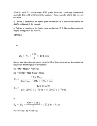 5.5-9 Un perfil W21x44 de acero A572 grado 50 se usa como viga simplemente
apoyada. Ella está uniformemente cargada y tiene soporte lateral sólo en sus
extremos.
a. Calcule la resistencia de diseño para un claro de 10 ft. No use las ayudas de
diseño en la parte 4 del manual.
b. Calcule la resistencia de diseño para un claro de 15 ft. No use las ayudas de
diseño en la parte 4 del manual.
Solución:
a.
Menor uso subíndices de casos para identificar los momentos en los cuartos de
los puntos de la longitud no arriostrada:
Ma = Mc = 150(5) = 750 ft-kips
Mb = 150(10) = 1500 ft-kips = Mmáx
b.
Ma = Mc = 150.1 (5)= 750.5 ft-kips
 