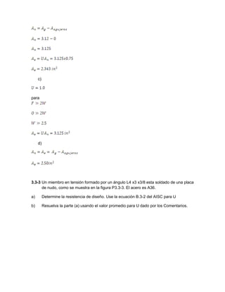 c)
para
d)
3.3-3 Un miembro en tensión formado por un ángulo L4 x3 x3/8 esta soldado de una placa
de nudo, como se muestra en la figura P3.3-3. El acero es A36.
a) Determine la resistencia de diseño. Use la ecuación B.3-2 del AISC para U
b) Resuelva la parte (a) usando el valor promedio para U dado por los Comentarios.
 