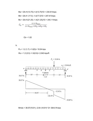 Ma = 26.41(13.75)-1.4(13.75)²/2 = 230.8 ft-kips
Mb = 26.41 (17.5) -1.4(17.5)²/2 = 247.8 ft-kips
Mc = 26.41(21.25) -1.4(21.25))²/2 = 245.1 ft-kips
Cb = 1.02
b.
Pu = 1.2 (1.7) +1.6(5)= 10.04 kips
Wu = 1.2 (0.5) +1.6(0.9)= 2.040 kips/ft
Mmáx = 38.57(18.91) -2.04 (18.91)² /2= 364.6 ft-kips
 