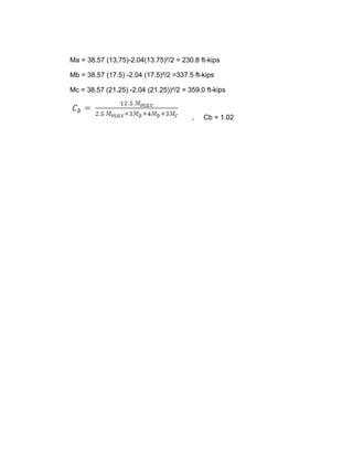 Ma = 38.57 (13.75)-2.04(13.75)²/2 = 230.8 ft-kips
Mb = 38.57 (17.5) -2.04 (17.5)²/2 =337.5 ft-kips
Mc = 38.57 (21.25) -2.04 (21.25))²/2 = 359.0 ft-kips
, Cb = 1.02
 