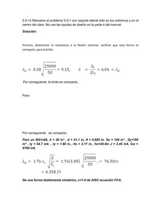 5.5-12 Resuelva el problema 5.5-1 con soporte lateral sólo en los extremos y en el
centro del claro. No use las ayudas de diseño en la parte 4 del manual.
Solución:
Primero, determinar la resistencia a la flexión nominal. verificar que esta forma es
compacta. para la brida:
Por consiguiente la brida es compacto.
Para :
Por consiguiente es compacto.
Para un W21x68, A = 20 in² , d = 21.1 in, tf = 0.685 in. Sx = 140 in³ , Zy=160
in³ , Iy = 64.7 in4. , ry = 1.80 in., rts = 2.17 in., ho=20.4in J = 2.45 in4, Cw =
6760 in6.
De una forma doblemente simétrico, c=1.0 de AISC ecuación F2-6,
 