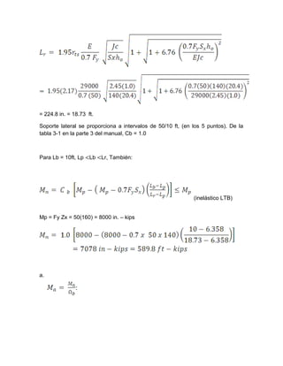= 224.8 in. = 18.73 ft.
Soporte lateral se proporciona a intervalos de 50/10 ft, (en los 5 puntos). De la
tabla 3-1 en la parte 3 del manual, Cb = 1.0
Para Lb = 10ft, Lp <Lb <Lr, También:
(inelástico LTB)
Mp = Fy Zx = 50(160) = 8000 in. – kips
a.
 