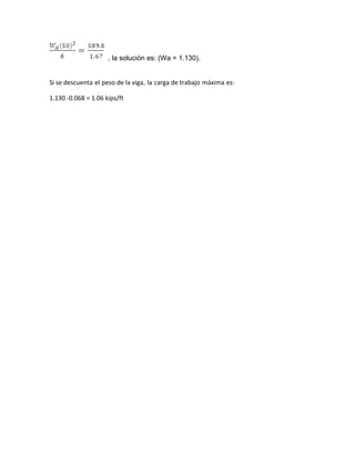 , la solución es: (Wa = 1.130).
Si se descuenta el peso de la viga, la carga de trabajo máxima es:
1.130 -0.068 = 1.06 kips/ft
 
