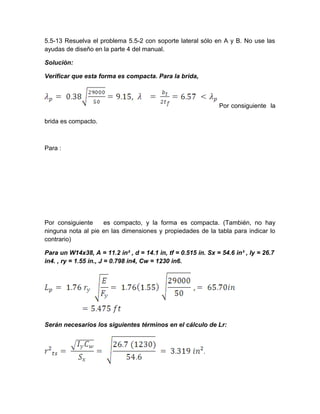5.5-13 Resuelva el problema 5.5-2 con soporte lateral sólo en A y B. No use las
ayudas de diseño en la parte 4 del manual.
Solución:
Verificar que esta forma es compacta. Para la brida,
Por consiguiente la
brida es compacto.
Para :
Por consiguiente es compacto, y la forma es compacta. (También, no hay
ninguna nota al pie en las dimensiones y propiedades de la tabla para indicar lo
contrario)
Para un W14x38, A = 11.2 in² , d = 14.1 in, tf = 0.515 in. Sx = 54.6 in³ , Iy = 26.7
in4. , ry = 1.55 in., J = 0.798 in4, Cw = 1230 in6.
Serán necesarios los siguientes términos en el cálculo de Lr:
 