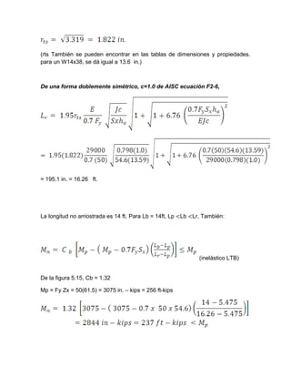 (rts También se pueden encontrar en las tablas de dimensiones y propiedades.
para un W14x38, se dá igual a 13.6 in.)
De una forma doblemente simétrico, c=1.0 de AISC ecuación F2-6,
= 195.1 in. = 16.26 ft.
La longitud no arriostrada es 14 ft. Para Lb = 14ft, Lp <Lb <Lr, También:
(inelástico LTB)
De la figura 5.15, Cb = 1.32
Mp = Fy Zx = 50(61.5) = 3075 in. – kips = 256 ft-kips
 