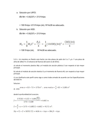 a. Solución por LRFD:
Øb Mn = 0.9(237) = 213 ft-kips
= 169 ft-kips <213 ft-kips (ok), W14x38 es adecuado.
b. Solución por ASD:
Øb Mn = 0.9(237) = 213 ft-kips
= 106 ft kips (ok), W14x38 es adecuado.
5.2-1.- Un miembro en flexión esta hecho con dos placas de patin de ½ x 7 ½in. Y una placa de
alma de 3/8x17 in. El esfuerzo de fluencia del acero es de 50 ksi.
a) calcule el momento plastico Mp y el modulo de sección plástico Z con respecto al eje mayor
principal.
b) calcule el modulo de sección elastico S y el momento de fluencia M, con respecto al eje mayor
principal.
c) ¿se clasificaria este perfil como viga o como trabe armada de acuerdo con las Especificaciones
del AISC?m
Solucion:
a). area
desde la profundidad de la seccion.
 