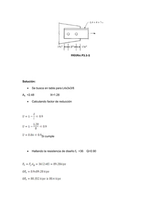 Solución:
• Se busca en tabla para L4x3x3/8
Ag =2.48 X=1.28
• Calculando factor de reducción
Si cumple
• Hallando la resistencia de diseño fy =36 Q=0.90
 