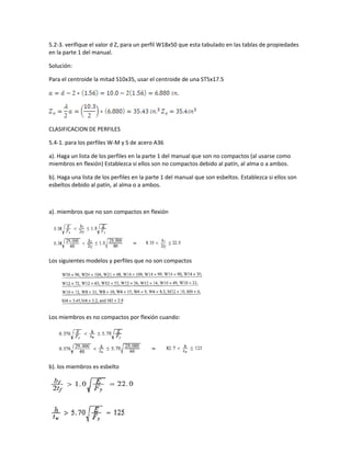 5.2-3. verifique el valor d Z, para un perfil W18x50 que esta tabulado en las tablas de propiedades
en la parte 1 del manual.
Solución:
Para el centroide la mitad S10x35, usar el centroide de una ST5x17.5
CLASIFICACION DE PERFILES
5.4-1. para los perfiles W-M y S de acero A36
a). Haga un lista de los perfiles en la parte 1 del manual que son no compactos (al usarse como
miembros en flexión) Establezca si ellos son no compactos debido al patín, al alma o a ambos.
b). Haga una lista de los perfiles en la parte 1 del manual que son esbeltos. Establezca si ellos son
esbeltos debido al patín, al alma o a ambos.
a). miembros que no son compactos en flexión
Los siguientes modelos y perfiles que no son compactos
Los miembros es no compactos por flexión cuando:
b). los miembros es esbelto
 