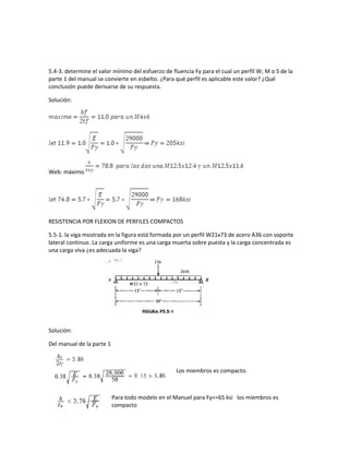 5.4-3. determine el valor mínimo del esfuerzo de fluencia Fy para el cual un perfil W; M o S de la
parte 1 del manual se convierte en esbelto. ¿Para qué perfil es aplicable este valor? ¿Qué
conclusión puede derivarse de su respuesta.
Solución:
Web: máximo
RESISTENCIA POR FLEXION DE PERFILES COMPACTOS
5.5-1. la viga mostrada en la figura está formada por un perfil W21x73 de acero A36 con soporte
lateral continuo. La carga uniforme es una carga muerta sobre puesta y la carga concentrada es
una carga viva ¿es adecuada la viga?
Solución:
Del manual de la parte 1
Los miembros es compacto.
Para todo modelo en el Manuel para Fy<=65 ksi los miembros es
compacto
 