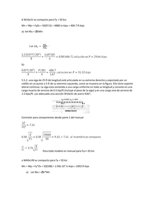 A W16x31 es compacto para Fy = 50 ksi.
Mn = Mp = FyZx = 50(97.6) = 4880 in-kips = 406.7 ft kips
a)- let Mu = ǾbMn:
b)-
5.5-2. una viga de 25 ft de longitud está articulada en su extreme derecho y soportada por un
rodillo en un punto a 5 ft de su extremo izquierdo, como se muestra en la figura. Ella tiene soporte
lateral continuo. La viga esta sometida a una carga uniforme en toda su longitud y consiste en una
carga muerta de servicio de 0.5 kip/ft (incluye el peso de la viga) y en una carga viva de servicio de
1.5 kips/ft. ¿es adecuada una sección W16x31 de acero A36?.
Controlar para componentes desde parte 1 del manual
Para todo modelo en manual para Fy<= 65 ksi
a W40x149 es compacto para Fy = 50 ksi
Mn = Mp = Fy*Zx = 50(598) = 2.99x 104
in-kips = 2492 ft kips
a) Let Mu = Ǿb*Mn
 